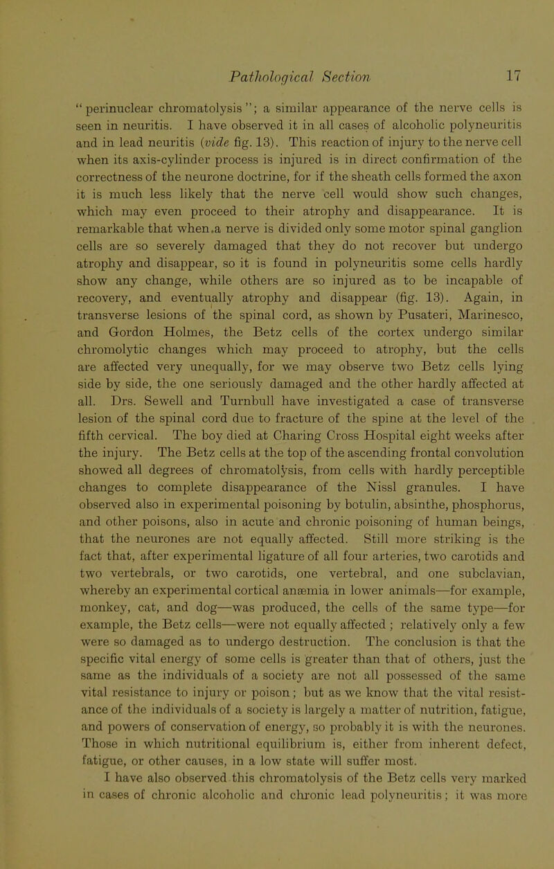“perinuclear chromatolysis a similar appearance of the nerve cells is seen in neuritis. I have observed it in all cases of alcoholic polyneuritis and in lead neuritis (vide fig. 13). This reaction of injury to the nerve cell when its axis-cylinder process is injured is in direct confirmation of the correctness of the neurone doctrine, for if the sheath cells formed the axon it is much less likely that the nerve cell would show such changes, which may even proceed to their atrophy and disappearance. It is remarkable that when.a nerve is divided only some motor spinal ganglion cells are so severely damaged that they do not recover but undergo atrophy and disappear, so it is found in polyneuritis some cells hardly show any change, while others are so injured as to be incapable of recovery, and eventually atrophy and disappear (fig. 13). Again, in transverse lesions of the spinal cord, as shown by Pusateri, Marinesco, and Gordon Holmes, the Betz cells of the cortex undergo similar chromolytic changes which may proceed to atrophy, but the cells are affected very unequally, for we may observe two Betz cells lying side by side, the one seriously damaged and the other hardly affected at all. Drs. Sewell and Turnbull have investigated a case of transverse lesion of the spinal cord due to fracture of the spine at the level of the fifth cervical. The boy died at Charing Cross Hospital eight weeks after the injury. The Betz cells at the top of the ascending frontal convolution showed all degrees of chromatolysis, from cells with hardly perceptible changes to complete disappearance of the Nissl granules. I have observed also in experimental poisoning by botulin, absinthe, phosphorus, and other poisons, also in acute and chronic poisoning of human beings, that the neurones are not equally affected. Still more striking is the fact that, after experimental ligature of all four arteries, two carotids and two vertebrals, or two carotids, one vertebral, and one subclavian, whereby an experimental cortical anaemia in lower animals—for example, monkey, cat, and dog—was produced, the cells of the same type—for example, the Betz cells—were not equally affected ; relative^ only a few were so damaged as to undergo destruction. The conclusion is that the specific vital energy of some cells is greater than that of others, just the same as the individuals of a society are not all possessed of the same vital resistance to injury or poison; but as we know that the vital resist- ance of the individuals of a society is largely a matter of nutrition, fatigue, and powers of conservation of energy, so probably it is with the neurones. Those in which nutritional equilibrium is, either from inherent defect, fatigue, or other causes, in a low state will suffer most. I have also observed this chromatolysis of the Betz cells very marked in cases of chronic alcoholic and chronic lead polyneuritis; it was more