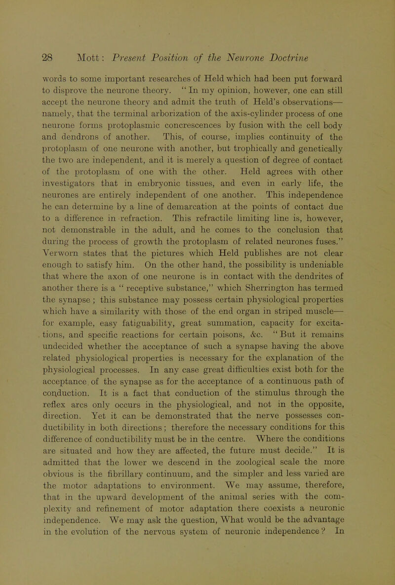 words to some important researches of Held which had been put forward to disprove the neurone theory. “ In my opinion, however, one can still accept the neurone theory and admit the truth of Held’s observations— namely, that the terminal arborization of the axis-cylinder process of one neurone forms protoplasmic concrescences by fusion with the cell body and dendrons of another. This, of course, implies continuity of the protoplasm of one neurone with another, but trophically and genetically the two are independent, and it is merely a question of degree of contact of the protoplasm of one with the other. Held agrees with other investigators that in embryonic tissues, and even in early life, the neurones are entirely independent of one another. This independence he can determine by a line of demarcation at the points of contact due to a difference in refraction. This retractile limiting line is, however, not demonstrable in the adult, and he comes to the conclusion that during the process of growth the protoplasm of related neurones fuses.” Verworn states that the pictures which Held publishes are not clear enough to satisfy him. On the other hand, the possibility is undeniable that where the axon of one neurone is in contact with the dendrites of another there is a “ receptive substance,” which Sherrington has termed the synapse ; this substance may possess certain physiological properties which have a similarity with those of the end organ in striped muscle— for example, easy fatiguability, great summation, capacity for excita- tions, and specific reactions for certain poisons, &c. “ But it remains undecided whether the acceptance of such a synapse having the above related physiological properties is necessary for the explanation of the physiological processes. In any case great difficulties exist both for the acceptance of the synapse as for the acceptance of a continuous path of copduction. It is a fact that conduction of the stimulus through the reflex arcs only occurs in the physiological, and not in the opposite, direction. Yet it can be demonstrated that the nerve possesses con- ductibility in both directions; therefore the necessary conditions for this difference of conductibility must be in the centre. Where the conditions are situated and how they are affected, the future must decide.” It is admitted that the lower we descend in the zoological scale the more obvious is the fibrillary continuum, and the simpler and less varied are the motor adaptations to environment. We may assume, therefore, that in the upward development of the animal series with the com- plexity and refinement of motor adaptation there coexists a neuronic independence. We may ask the question, What would be the advantage in the evolution of the nervous system of neuronic independence ? In