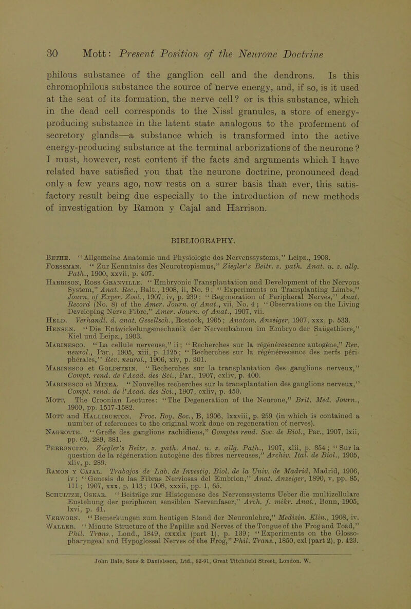 pbilous substance of the ganglion cell and the dendrons. Is this chromopkilous substance the source of nerve energy, and, if so, is it used at the seat of its formation, the nerve cell ? or is this substance, which in the dead cell corresponds to the Nissl granules, a store of energy- producing substance in the latent state analogous to the proferment of secretory glands—a substance which is transformed into the active energy-producing substance at the terminal arborizations of the neurone ? I must, however, rest content if the facts and arguments which I have related have satisfied you that the neurone doctrine, pronounced dead only a few years ago, now rests on a surer basis than ever, this satis- factory result being due especially to the introduction of new methods of investigation by Ramon y Cajal and Harrison. BIBLIOGRAPHY. Bethe. “ Allgemeine Anatomie und Physiologie des Nervenssystems,” Leipz., 1903. Forssman. “ ZurKenntniss des Neurotropismus,” Ziegler's Beitr. z. path. Anat. u. z. allg. Path., 1900, xxvii, p. 407. Harrison, Ross Granville. “ Embryonic Transplantation and Development of the Nervous System,” Anat. Bee., Balt., 1908, ii, No. 9; “Experiments on Transplanting Limbs,” Journ. of Exper. Zoot., 1907, iv, p. 239; “Regeneration of Peripheral Nerves,” Anat. Record (No. 8) of the Amor. Journ. of Anat., vii, No. 4 ; “ Observations on the Living Developing Nerve Fibre,” Amer. Journ. of Anat., 1907, vii. Held. Verhandl. d. anat. Gesellsch., Rostock, 1905; Anatom. Anzeiger, 1907, xxx, p. 533. Hensen. “Die Entwickelungsmechanik der Nervenbahnen im Embryo der Saiigethiere,” Kiel und Leipz., 1903. Marinesco. “La cellule nerveuse,” ii; “ Recherches sur la regenerescence autogene,” Rev. neurol., Par., 1905, xiii, p. 1125; “Recherches sur la regenerescence des nerfs peri- ph6rales, ” Rev. neurol., 1906, xiv, p. 301. Marinesco et Goldstein. “Recherches sur la transplantation des ganglions nerveux,” Compt. rend, de VAcad. des Sci., Par., 1907, cxliv, p. 400. Marinesco et Minea. “ Nouvelles recherches sur la transplantation des ganglions nerveux,” Compt. rend, de VAcad. des Sci., 1907, cxliv, p. 450. Mott. The Croonian Lectures: “The Degeneration of the Neurone,” Brit. Med. Journ., 1900, pp. 1517-1582. Mott and Halliburton. Proc. Roy. Soc., B, 1906, lxxviii, p. 259 (in which is contained a number of references to the original work done on regeneration of nerves). Nageotte. “ Greffe des ganglions rachidiens,” Comptes rend. Soc. de Biol., Par., 1907, lxii, pp. 62, 289, 381. Perroncito. Ziegler's Beitr. z. path. Anat. u. z. allg. Path., 1907, xlii, p. 354 ; “ Sur la question de la regeneration autogene des fibres nerveuses,” Arcliiv. Ital. de Biol., 1905, xliv, p. 289. Ramon y Gajal. Trabajos de Jjab. de Investig. Biol, de la TJniv. de Madrid, Madrid, 1906, iv ; “Genesis de las Fibras Nerviosas del Embrion,” Anat. Anzeiger, 1890, v, pp. 85, 111; 1907, xxx, p. 113; 1908, xxxii, pp. 1, 65. Schultze, Oskar. “ Beitriige zur Histogenese des Nervenssystems Uebcr die multizellulare Enstehung der peripheren sonsiblen Nervonfaser,” Arch. f. mikr. Anat., Bonn, 1905, lxvi, p. 41. Verworn. “ Bemerkungen zum heutigen Stand der Neuronlehre,” Mcdizin. Klin., 1908, iv. Waller. “Minute Structure of the Papilla; and Nerves of thoTongueof the Frog and Toad,” Phil. Trans., Loud., 1849, cxxxix (part 1), p. 139; “Experiments on the Glosso- pharyngeal and Hypoglossal Nerves of the Frog,” Phil. Trans., 1850, cxl (part 2), p. 423. John Halo, Sons & Danielsson, Ltd., 83-91, Groat Titclilleld Street, London. W.