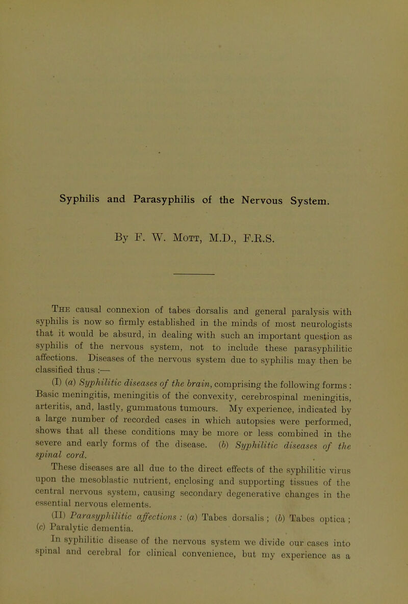 Syphilis and Parasyphilis of the Nervous System. By F. W. Mott, M.D., F.E.S. The causal connexion of tabes dorsalis and general paralysis with syphilis is now so firmly established in the minds of most neurologists that it would be absurd, in dealing with such an important question as syphilis of the nervous system, not to include these parasyphilitic affections. Diseases of the nervous system due to syphilis may then be classified thus :— (I) (a) Syphilitic diseases of the brain, comprising the following forms : Basic meningitis, meningitis of the convexity, cerebrospinal meningitis, arteritis, and, lastly, gummatous tumours. My experience, indicated by a large number of recorded cases in which autopsies were performed, shows that all these conditions may be more or less combined in the severe and early forms of the disease, {h) Syphilitic diseases of the spinal cord. These diseases are all due to the direct effects of the syphilitic virus upon the mesoblastic nutrient, enclosing and supporting tissues of the central nervous system, causing secondary degenerative changes in the essential nervous elements. (II) Parasyphilitic affections : {a) Tabes dorsalis ; {h) Tabes optica ; (c) Paralytic dementia. In syphilitic disease of the nervous system we divide our cases into spinal and cerebral for clinical convenience, but my experience as a