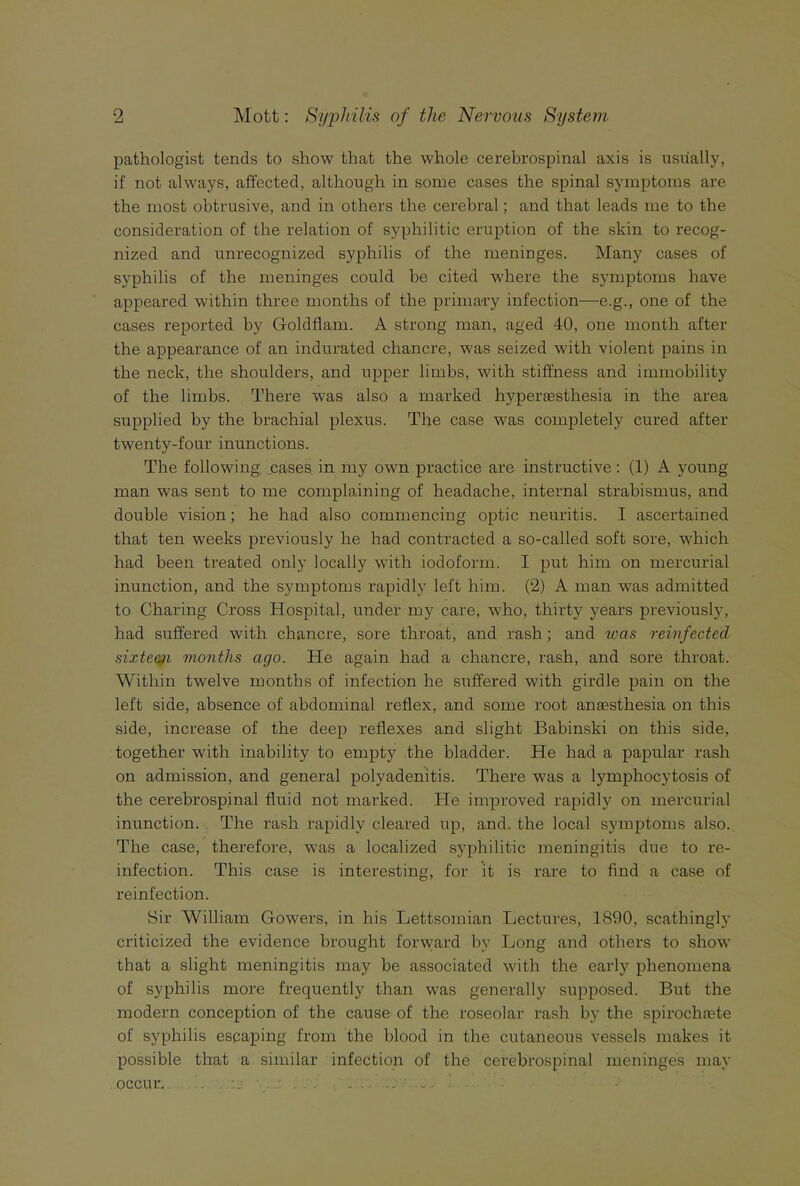 pathologist tends to show that the whole cerebrospinal axis is usually, if not always, affected, although in some cases the spinal symptoms are the most obtrusive, and in others the cerebral; and that leads me to the consideration of the relation of syphilitic eruption of the skin to recog- nized and unrecognized syphilis of the meninges. Many cases of syphilis of the meninges could he cited where the symptoms have appeared within three months of the primary infection—e.g., one of the cases reported by Goldflam. A strong man, aged 40, one month after the appearance of an indurated chancre, was seized with violent pains in the neck, the shoulders, and upper limbs, with stiffness and immobility of the limbs. There was also a marked hj'persesthesia in the area supplied by the brachial plexus. The case was completely cured after twenty-four inunctions. The following cases in my own practice are instructive: (1) A young man was sent to me complaining of headache, internal strabismus, and double vision; he had also commencing optic neuritis. I ascertained that ten weeks previously he had contracted a so-called soft sore, which had been treated only locally with iodoform. I put him on mercurial inunction, and the symptoms rapidly left him. (2) A man was admitted to Charing Cross Hospital, under my care, who, thirty years previously, had suffered with chancre, sore throat, and rash; and teas reinfected sixte^i months ago. He again had a chancre, rash, and sore throat. Within twelve months of infection he suffered with girdle pain on the left side, absence of abdominal reflex, and some root anaesthesia on this side, increase of the deep reflexes and slight Babinski on this side, together with inability to empty the bladder. He had a papular rash on admission, and general polyadenitis. There was a lymphocytosis of the cerebrospinal fluid not marked. He improved rapidly on mercurial inunction. The rash rapidly cleared up, and. the local symptoms also.. The case, therefore, was a localized syphilitic meningitis due to re- infection. This case is interesting, for it is rare to find a case of reinfection. Sir William Gowers, in his Lettsomian Lectures, 1890, scathingly criticized the evidence brought forward by Long and others to show that a slight meningitis may be associated with the early phenomena of syphilis more frequently than was generally supposed. But the modern conception of the cause of the roseolar rash by the spirochtete of syphilis escaping from the blood in the cutaneous vessels makes it possible that a similar infection of the cerebrospinal meninges may occur. .