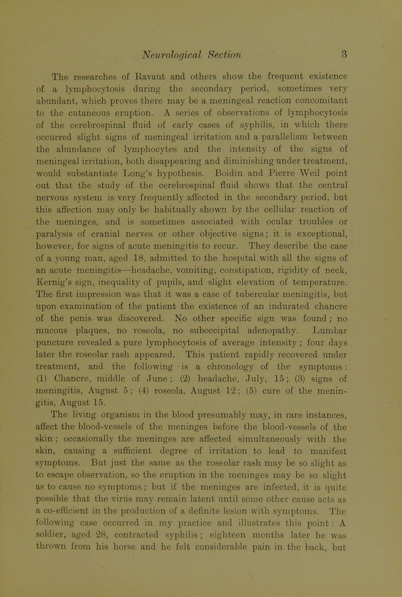 The researches of Eavaut and others show the frequent existence of a lymphocytosis during the secondary period, sometimes very abundant, which proves there may be a meningeal reaction concomitant to the cutaneous eruption. A series of observations of lymphocytosis of the cerebrospinal fluid of early cases of syphilis, in which there occurred slight signs of meningeal irritation and a parallelism between the abundance of lymphocytes and the intensity of the signs of meningeal irritation, both disappearing and diminishing under treatment, would substantiate Long’s hypothesis. Boidin and Pierre Weil point out that the study of the cerebrospinal fluid shows that the central nervous system is very frequently affected in the secondary period, but this affection may only be habitually shown by the cellular reaction of the meninges, and is sometimes associated with ocular troubles or paralysis of cranial nerves or other objective signs; it is exceptional, however, for signs of acute meningitis to recur. They describe the case of a young man, aged 18, admitted to the hospital with all the signs of an acute meningitis—headache, vomiting, constipation, rigidity of neck, Kernig’s sign, inequality of pupils, and slight elevation of temperature. The first impression was that it was a case of tubercular meningitis, but upon examination of the patient the existence of an indurated chancre of the penis was discovered. No other specific sign was found ; no mucous plaques, no roseola, no suboccipital adenopathy. Lumbar puncture revealed a pure lymphocytosis of average intensity ; four days later the roseolar rash appeared. This patient rapidly recovered under treatment, and the following is a chronology of the symptoms : (1) Chancre, middle of June; (2) headache, July, 15; (3) signs of meningitis, August 5 ; (4) roseola, August 12; (5) cure of the menin- gitis, August 15. The living organism in the blood presumably may, in rare instances, affect the blood-vessels of the meninges before the blood-vessels of the skin ; occasionally the meninges are affected simultaneously with the skin, causing a sufficient degree of irritation to lead to manifest symptoms. But just the same as the roseolar rash may be so slight as to escape observation, so the eruption in the meninges may be so slight as to cause no symptoms ; but if the meninges are infected, it is quite possible that the virus may remain latent until some other cause acts as a co-efficient in the production of a definite lesion with symptoms. The following case occurred in my practice and illustrates this point : A soldier, aged 28, contracted syphilis ; eighteen months later he was thrown from his horse and he felt considerable pain in the back, but