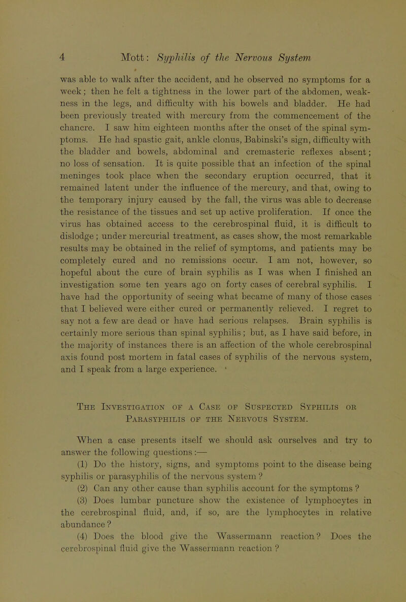 was able to walk after the accident, and he observed no symptoms for a week; then he felt a tightness in the lower part of the abdomen, weak- ness in the legs, and difficulty with his bowels and bladder. He had heen previously treated with mercury from the commencement of the chancre. I saw him eighteen months after the onset of the spinal sym- ptoms. He had spastic gait, ankle clonus, Babinski’s sign, difficulty with the bladder and bowels, abdominal and cremasteric reflexes absent; no loss of sensation. It is quite possible that an infection of the spinal meninges took place w'hen the secondary eruption occurred, that it remained latent under the influence of the mercury, and that, owing to the temporary injury caused by the fall, the virus was able to decrease the resistance of the tissues and set up active proliferation. If once the virus has obtained access to the cerebrospinal fluid, it is difficult to dislodge; under mercurial treatment, as cases show, the most remarkahle results may be obtained in the relief of symptoms, and patients may be completely cured and no remissions occur. I am not, however, so hopeful about the cure of brain syphilis as I was when I finished an investigation some ten years ago on forty cases of cerebral syphilis. I have had the opportunity of seeing what became of many of those cases that I believed were either cured or permanently relieved. I regret to say not a few are dead or have had serious relapses. Brain syphilis is certainly more serious than spinal syphilis; but, as I have said before, in the majority of instances there is an affection of the whole cerebrospinal axis found post mortem in fatal cases of syphilis of the nervous system, and I speak from a large experience. ■ The Investigation of a Case op Suspected Syphilis or Parasyphilis of the Nervous System. When a case presents itself we should ask ourselves and try to answer the following questions ;— (1) Do the history, signs, and symptoms point to the disease being syphilis or parasyphilis of the nervous system ? (2) Can any other cause than syphilis account for the symptoms ? (3) Does lumbar puncture show the existence of lymphocytes in the cerebrospinal fluid, and, if so, are the lymphocytes in relative abundance ? (4) Does the blood give the Wassermann reaction ? Does the cerebrospinal fluid give the Wassermann reaction ?