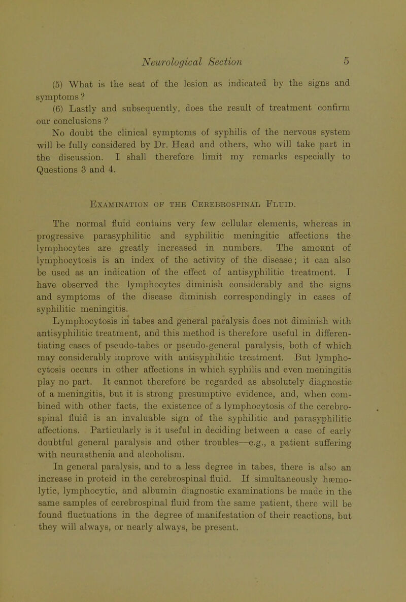 (5) What is the seat of the lesion as indicated by the signs and symptoms ? (6) Lastly and subsequently, does the result of treatment confirm our conclusions No doubt the clinical symptoms of syphilis of the nervous system will be fully considered by Dr. Head and others, who will take part in the discussion. I shall therefore limit my remarks especially to Questions 3 and 4. Examination of the Cerebrospinal Fluid. The normal fluid contains very few cellular elements, whereas in progressive parasyphilitic and syphilitic meningitic affections the lymphocytes are greatly increased in numbers. The amount of lymphocytosis is an index of the activity of the disease; it can also be used as an indication of the effect of antisyphilitic treatment. I have observed the lymphocytes diminish considerably and the signs and symptoms of the disease diminish correspondingly in cases of syphilitic meningitis. Lymphocytosis in tabes and general paralysis does not diminish with antisyphilitic treatment, and this method is therefore useful in differen- tiating cases of pseudo-tabes or pseudo-general paralysis, both of which may considerably improve with antisyphilitic treatment. But lympho- cytosis occurs in other affections in which syphilis and even meningitis play no part. It cannot therefore be regarded as absolutely diagnostic of a meningitis, but it is strong presumptive evidence, and, when com- bined with other facts, the existence of a lymphocytosis of the cerebro- spinal fluid is an invaluable sign of the syphilitic and parasyphilitic affections. Particularly is it useful in deciding between a case of early doubtful general paralysis and other troubles—e.g., a patient suffering with neurasthenia and alcoholism. In general paralysis, and to a less degree in tabes, there is also an increase in proteid in the cerebrospinal fluid. If simultaneously haemo- lytic, lymphocytic, and albumin diagnostic examinations be made in the same samples of cerebrospinal fluid from the same patient, there will be found fluctuations in the degree of manifestation of their reactions, but they will always, or nearly always, be present.