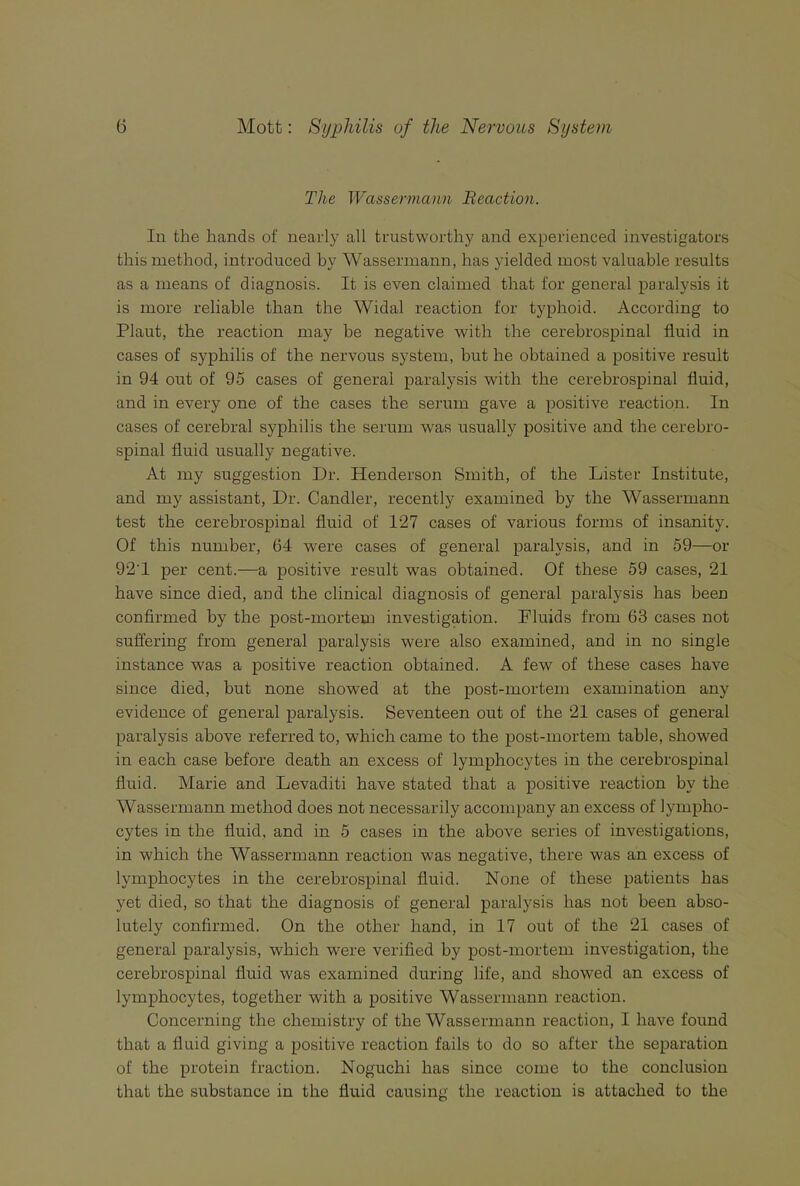 The Wassermann Beaction. lu the hands of nearly all trustworthy and experienced investigators this method, introduced by Wassermann, has yielded most valuable results as a means of diagnosis. It is even claimed that for general paralysis it is more reliable than the Widal reaction for typhoid. According to Plant, the reaction may be negative with the cerebrospinal fluid in cases of syphilis of the nervous system, but he obtained a positive result in 94 out of 95 cases of general paralysis with the cerebrospinal fluid, and in every one of the cases the serum gave a positive reaction. In cases of cerebral syphilis the serum was usually positive and the cerebro- spinal fluid usually negative. At my suggestion Dr. Henderson Smith, of the Lister Institute, and my assistant. Dr. Candler, recently examined by the Wassermann test the cerebrospinal fluid of 127 cases of various forms of insanity. Of this number, 64 were cases of general paralysis, and in 59—or 92’1 per cent.—a positive result was obtained. Of these 59 cases, 21 have since died, and the clinical diagnosis of general paralysis has been confirmed by the post-mortem investigation. Fluids from 63 cases not suffering from general paralysis were also examined, and in no single instance was a positive reaction obtained. A few of these cases have since died, but none showed at the post-mortem examination any evidence of general paralysis. Seventeen out of the 21 cases of general paralysis above referred to, which came to the post-mortem table, showed in each case before death an excess of lymphocytes in the cerebrospinal fluid. Marie and Levaditi have stated that a positive reaction by the Wassermann method does not necessarily accompany an excess of lympho- cytes in the fluid, and in 5 cases in the above series of investigations, in which the Wassermann reaction was negative, there was an excess of lymphocytes in the cerebrospinal fluid. None of these patients has yet died, so that the diagnosis of general paralysis has not been abso- lutely confirmed. On the other hand, in 17 out of the 21 cases of general paralysis, which were verified by post-mortem investigation, the cerebrospinal fluid was examined during life, and showed an excess of lymphocytes, together with a positive Wassermann reaction. Concerning the chemistry of the Wassermann reaction, I have found that a fluid giving a positive reaction fails to do so after the separation of the protein fraction. Noguchi has since come to the conclusion that the substance in the fluid causing the reaction is attached to the