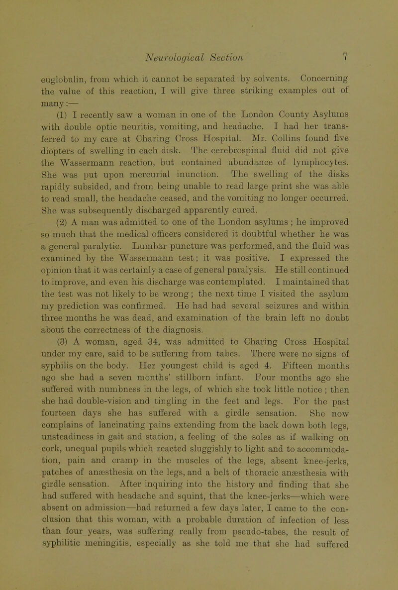 euglobulin, from which it cannot be separated by solvents. Concerning the value of this reaction, I will give three striking examples out of many:— (1) I recently saw a woman in one of the London County Asylums with double optic neuritis, vomiting, and headache. I had her trans- ferred to my care at Charing Cross Hospital. Mr. Collins found five diopters of swelling in each disk. The cerebrospinal fluid did not give the Wassermann reaction, but contained abundance of lymphocytes. She was put upon mercurial inunction. The swelling of the disks rapidly subsided, and from being unable to read large print she was able to read small, the headache ceased, and the vomiting no longer occurred. She was subsequently discharged apparently cured. (2) A man was admitted to one of the London asylums ; he improved so much that the medical officers considered it doubtful whether he was a general paralytic. Lumbar puncture was performed, and the fluid was examined by the Wassermann test; it was positive. I expressed the opinion that it was certainly a case of general paralysis. He still continued to improve, and even his discharge was contemplated. I maintained that the test was not likely to be wrong; the next time I visited the asylum my prediction was confirmed. He had had several seizures and within three months he was dead, and examination of the brain left no doubt about the correctness of the diagnosis. (3) A woman, aged 34, w'as admitted to Charing Cross Hospital under my care, said to be suffering from tabes. There were no signs of syphilis on the body. Her youngest child is aged 4. Fifteen months ago she had a seven months’ stillborn infant. Four months ago she suffered with numbness in the legs, of which she took little notice ; then she had double-vision and tingling in the feet and legs. For the past fourteen days she has suffered with a girdle sensation. She now complains of lancinating pains extending from the back down both legs, unsteadiness in gait and station, a feeling of the soles as if walking on cork, unequal pupils which reacted sluggishly to light and to accommoda- tion, pain and cramp in the muscles of the legs, absent knee-jerks, patches of anaesthesia on the legs, and a belt of thoracic anaesthesia with girdle sensation. After inquiring into the history and finding that she had suffered with headache and squint, that the knee-jerks—wdiich were absent on admission—had returned a few days later, I came to the con- clusion that this woman, with a probable duration of infection of less than four years, was suffering really from pseudo-tabes, the result of syphilitic meningitis, especially as she told me that she had suffered