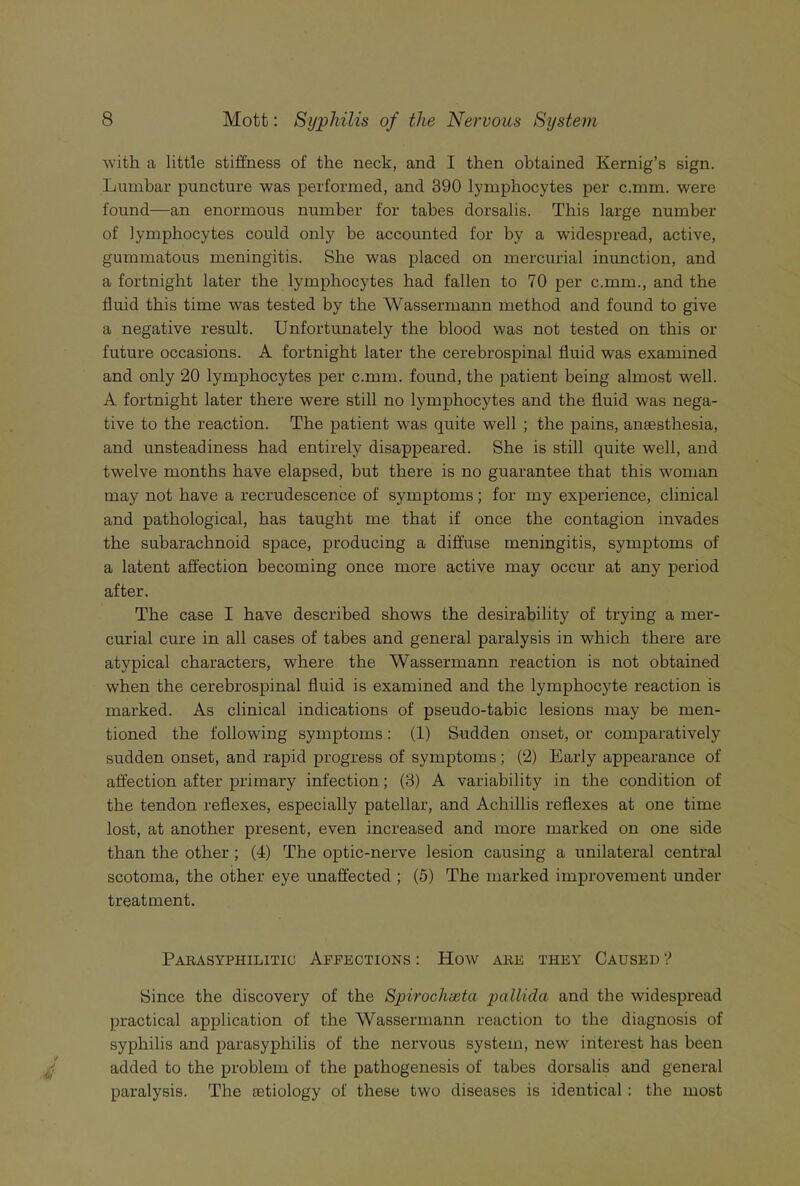 with a little stiffness of the neck, and I then obtained Kernig’s sign. Lumbar puncture was performed, and 390 lymphocytes per c.mm. were found—an enormous number for tabes dorsalis. This large number of lymphocytes could only be accounted for by a widespread, active, gummatous meningitis. She was placed on mercurial inunction, and a fortnight later the lymphocytes had fallen to 70 per c.mm., and the fluid this time was tested by the Wassermann method and found to give a negative result. Unfortunately the blood was not tested on this or future occasions. A fortnight later the cerebrospinal fluid was examined and only 20 lymphocytes per c.mm. found, the patient being almost well. A fortnight later there were still no lymphocytes and the fluid was nega- tive to the reaction. The patient was quite well ; the pains, anaesthesia, and unsteadiness had entirely disappeared. She is still quite well, and twelve months have elapsed, but there is no guarantee that this woman may not have a recrudescence of symptoms; for my experience, clinical and pathological, has taught me that if once the contagion invades the subarachnoid space, producing a diffuse meningitis, symptoms of a latent affection becoming once more active may occur at any period after. The case I have described shows the desirability of trying a mer- curial cure in all cases of tabes and general paralysis in which there are atypical characters, where the Wassermann reaction is not obtained when the cerebrospinal fluid is examined and the lymphocyte reaction is marked. As clinical indications of pseudo-tabic lesions may be men- tioned the following symptoms: (1) Sudden onset, or comparatively sudden onset, and rapid progress of symptoms ; (2) Early appearance of affection after primary infection; (3) A variability in the condition of the tendon reflexes, especially patellar, and Achillis reflexes at one time lost, at another present, even increased and more marked on one side than the other ; (4) The optic-nerve lesion causing a unilateral central scotoma, the other eye unaffected ; (5) The marked improvement under treatment. Paeasyphilitig Affections : How ake they Caused '> Since the discovery of the Spirochasta pallida and the widespread practical application of the Wassermann reaction to the diagnosis of syphilis and parasyphilis of the nervous system, new interest has been added to the problem of the pathogenesis of tabes dorsalis and general paralysis. The aetiology of these two diseases is identical: the most