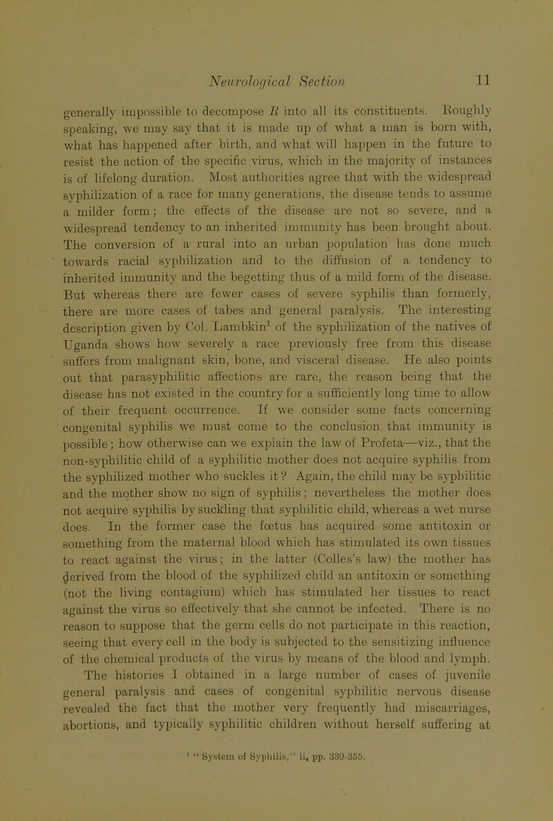 generally impossible to decompose li into all its constituents. Roughly speaking, we may say that it is made up of what a man is born with, what has happened after birth, and what will happen in the future to resist the action of the specific virus, which in the majority of instances is of lifelong duration. Most authorities agree that with the widespread syphilization of a race for many generations, the disease tends to assume a milder form; the effects of the disease are not so severe, and a widespread tendency to an inherited immunity has been brought about. The conversion of a rural into an urban population has done much towards racial syphilization and to the diffusion of a tendency to inherited immunity and the begetting thus of a mild form of the disease. But whereas there are fewer cases of severe syphilis than formerly, there are more cases of tabes and general paralysis. The interesting description given by Col. Lambkin^ of the syphilization of the natives of Uganda shows how severely a race previously free from this disease suffers from malignant skin, bone, and visceral disease. He also points out that parasyphilitic affections are rare, the reason being that the disease has not existed in the country for a sufficiently long time to allow of their frequent occurrence. If we consider some facts concerning congenital syphilis we must come to the conclusion that immunity is possible ; how otherwise can we explain the law of Profeta—viz., that the non-syphilitic child of a syphilitic mother does not acquire syphilis from the syphilized mother who suckles it V Again, the child may be syphilitic and the mother show no sign of syphilis; nevertheless the mother does not acquire syphilis by suckling that syphilitic child, whereas a wet nurse does. In the former case the foetus has acquired some antitoxin or something from the maternal blood which has stimulated its own tissues to react against the virus; in the latter (Colles’s law) the mother has derived from the blood of the syphilized child an antitoxin or something (not the living contagium) which has stimulated her tissues to react against the virus so effectively that she cannot be infected. There is no reason to suppose that the germ cells do not participate in this reaction, seeing that every cell in the body is subjected to the sensitizing influence of the chemical products of the virus by means of the blood and lymph. The histories I obtained in a large number of cases of juvenile general paralysis and cases of congenital syphilitic nervous disease revealed the fact that the mother very frequently had miscarriages, abortions, and typically syphilitic children without herself suffering at “ ByHtcm of Syphilis,” ii, pp. 33D-355.