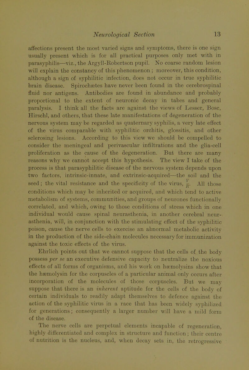 caffections present the most varied signs and symptoms, there is one sign usually present which is for all practical purposes only met with in parasyphilis—viz., the Argyll-Eobertson pupil. No coarse random lesion will explain the constancy of this phenomenon ; moreover, this condition, although a sign of syphilitic infection, does not occur in true syphilitic brain disease. Spirochtetes have never been found in the cerebrospinal fluid nor antigens. Antibodies are found in abundance and probably proportional to the extent of neuronic decay in tabes and general paralysis. I think all the facts are against the views of Lesser, Bose, Hirschl, and others, that these late manifestations of degeneration of the nervous system may be regarded as quaternary syphilis, a very late effect of the virus comparable with syphilitic orchitis, glossitis, and other sclerosing lesions. According to this view we should be compelled to consider the meningeal and perivascular infiltrations and the glia-cell proliferation as the cause of the degeneration. But there are many reasons why we cannot accept this hypothesis. The view I take of the process is that parasyphilitic disease of the nervous system depends upon two factors, intrinsic-innate, and extrinsic-acquired—the soil and the seed; the vital resistance and the specificity of the virus, All those conditions which may be inherited or acquired, and which tend to active metabolism of systems, communities, and groups of neurones functionally correlated, and which, owing to those conditions of stress which in one individual would cause spinal neurasthenia, in another cerebral neur- asthenia, will, in conjunction with the stimulating effect of the syphilitic poison, cause the nerve cells to exercise an abnormal metabolic activity in the production of the side-chain molecules necessary for immunization against the toxic effects of the virus. Ehrlich points out that we cannot suppose that the cells of the body possess per se an executive defensive capacity to neutralize the noxious effects of all forms of organisms, and his work on hsemolysins show that the hsemolysin for the corpuscles of a particular animal only occurs after incorporation of the molecules of those corpuscles. But we may suppose that there is an inherent aptitude for the cells of the body of certain individuals to readily adapt themselves to defence against the action of the syphilitic virus in a race that has been widely syphilized for generations; consequently a larger number M'ill have a mild form of the disease. The nerve cells are perpetual elements incapable of regeneration, highly differentiated and complex in structure and function ; their centre of nutrition is the nucleus, and, when decay sets in, the retrogressive