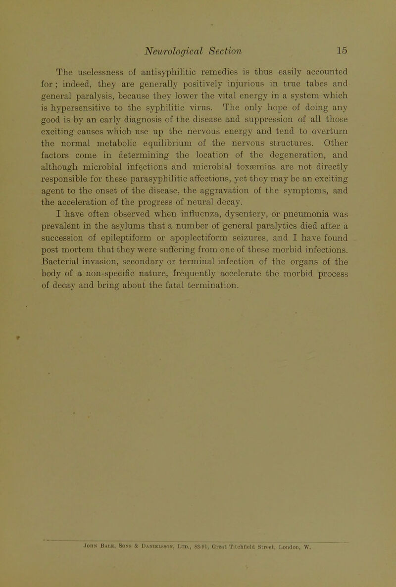 The uselessness of antisyphilitic remedies is thus easily accounted for ; indeed, they are generally positively injurious in true tabes and general paralysis, because they lower the vital energy in a system which is hypersensitive to the syphilitic virus. The only hope of doing any good is by an early diagnosis of the disease and suppression of all those exciting causes which use up the nervous energy and tend to overturn the normal metabolic equilibrium of the nervous structures. Other factors come in determining the location of the degeneration, and although microbial infections and microbial toxcemias are not directly responsible for these parasyphilitic affections, yet they may be an exciting agent to the onset of the disease, the aggravation of the symptoms, and the acceleration of the progress of neural decay. I have often observed when influenza, dysentery, or pneumonia was prevalent in the asylums that a number of general paralytics died after a succession of epileptiform or apoplectiform seizures, and I have found post mortem that they were suffering from one of these morbid infections. Bacterial invasion, secondary or terminal infection of the organs of the body of a non-specific nature, frequently accelerate the morbid process of decay and bring about the fatal termination. .)oiiN Bai,k, Sons k I)aniku.so.n, Ltd., bS-tH, Greiit Tilclillcia Stivo.t, London, W.