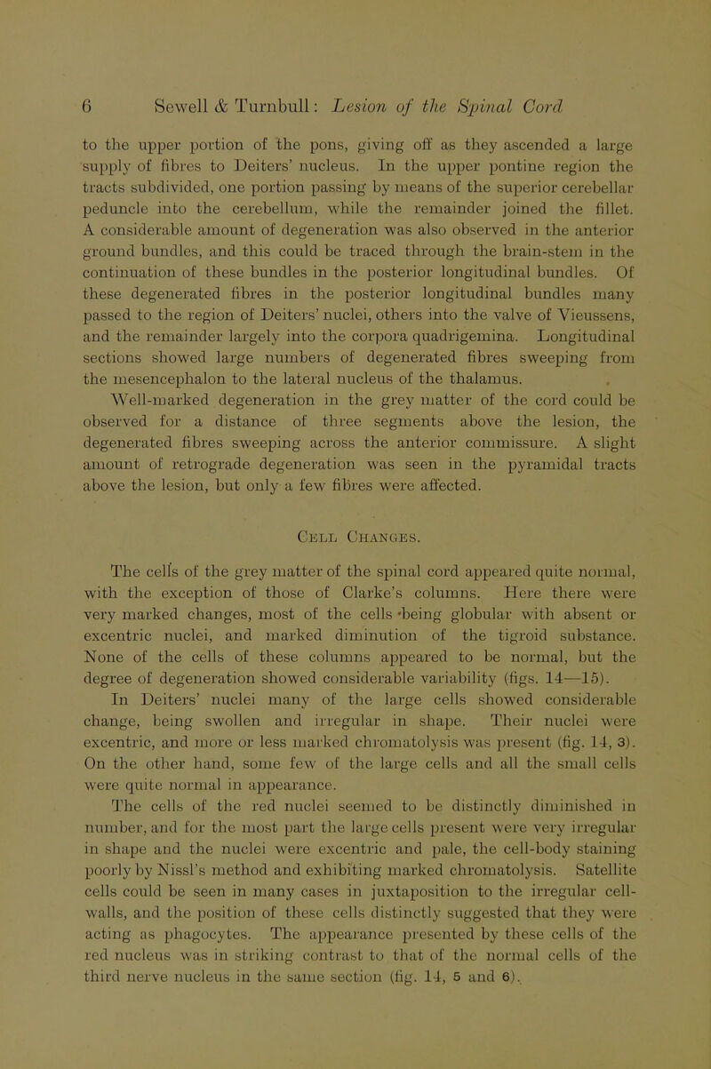 to the upper portion of the pons, giving off as they ascended a large supply of fibres to Deiters’ nucleus. In the upper pontine region the tracts subdivided, one portion passing by means of the superior cerebellar peduncle into the cerebellum, while the remainder joined the fillet. A considerable amount of degeneration was also observed in the anterior ground bundles, and this could be traced through the brain-stem in the continuation of these bundles in the posterior longitudinal bundles. Of these degenerated fibres in the posterior longitudinal bundles many passed to the region of Deiters’ nuclei, others into the valve of Vieussens, and the remainder largely into the corpora quadrigemina. Longitudinal sections showed large numbers of degenerated fibres sweeping from the mesencephalon to the lateral nucleus of the thalamus. Well-marked degeneration in the grey matter of the cord could be observed for a distance of three segments above the lesion, the degenerated fibres sweeping across the anterior commissure. A slight amount of retrograde degeneration was seen in the pyramidal tracts above the lesion, but only a few fibres were affected. Cell Changes. The cells of the grey matter of the spinal cord appeared quite normal, with the exception of those of Clarke’s columns. Here there were very marked changes, most of the cells -being globular with absent or excentric nuclei, and marked diminution of the tigroid substance. None of the cells of these columns appeared to be normal, but the degree of degeneration showed considerable variability (figs. 14—15). In Deiters’ nuclei many of the large cells showed considerable change, being swollen and irregular in shape. Their nuclei were excentric, and more or less marked chromatolysis was present (fig. 14, 3). On the other hand, some few of the large cells and all the small cells were quite normal in appearance. The cells of the red nuclei seemed to be distinctly diminished in number, and for the most part the large cells present were very irregular in shape and the nuclei were excentric and pale, the cell-body staining poorly by Nissl’s method and exhibiting marked chromatolysis. Satellite cells could be seen in many cases in juxtaposition to the irregular cell- walls, and the position of these cells distinctly suggested that they were acting as phagocytes. The appearance presented by these cells of the red nucleus was in striking contrast to that of the normal cells of the third nerve nucleus in the same section (fig. 14, 5 and 6).,