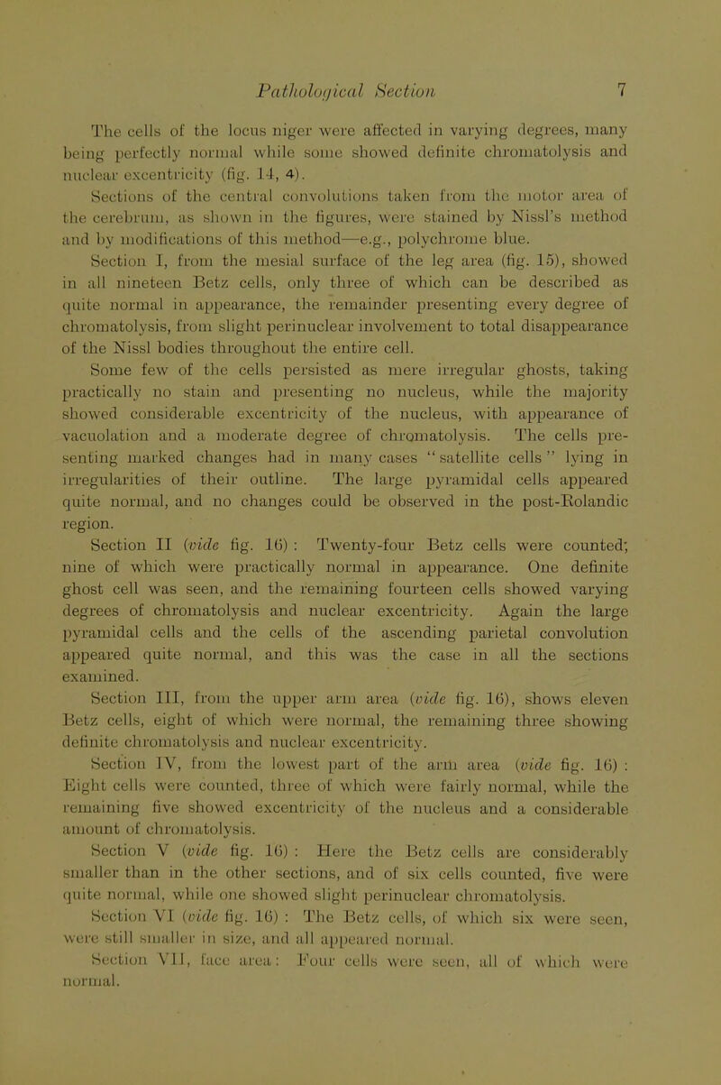 The cells of the locus niger were affected in varying degrees, many being perfectly normal while some showed definite chromatolysis and nuclear exeentricity (fig. 14, 4). Sections of the central convolutions taken from the motor area of the cerebrum, as shown in the figures, were stained by Nissl’s method and by modifications of this method—e.g., polychrome blue. Section I, from the mesial surface of the leg area (fig. 15), showed in all nineteen Betz cells, only three of which can be described as quite normal in appearance, the remainder presenting every degree of chromatolysis, from slight perinuclear involvement to total disappearance of the Nissl bodies throughout the entire cell. Some few of the cells persisted as mere irregular ghosts, taking practically no stain and presenting no nucleus, while the majority showed considerable exeentricity of the nucleus, with appearance of vacuolation and a moderate degree of chromatolysis. The cells pre- senting marked changes had in many cases “ satellite cells ” lying in irregularities of their outline. The large pyramidal cells appeared quite normal, and no changes could be observed in the post-Rolandic region. Section II {vide fig. 16) : Twenty-four Betz cells were counted; nine of which were practically normal in appearance. One definite ghost cell was seen, and the remaining fourteen cells showed varying degrees of chromatolysis and nuclear exeentricity. Again the large pyramidal cells and the cells of the ascending parietal convolution appeared quite normal, and this was the case in all the sections examined. Section III, from the upper arm area {vide fig. 16), shows eleven Betz cells, eight of which were normal, the remaining three showing definite chromatolysis and nuclear exeentricity. Section IV, from the lowest part of the arm area {vide fig. 16) : Eight cells were counted, three of which were fairly normal, while the remaining five showed exeentricity of the nucleus and a considerable amount of chromatolysis. Section V (vide fig. 16) : Here the Betz cells are considerably smaller than in the other sections, and of six cells counted, five were quite normal, while one showed slight perinuclear chromatolysis. Section VI {vide fig. 16) : The Betz cells, of which six were seen, were still smaller in size, and all appeared normal. Section \ 11, face area: Four cells were seen, all of which were normal.