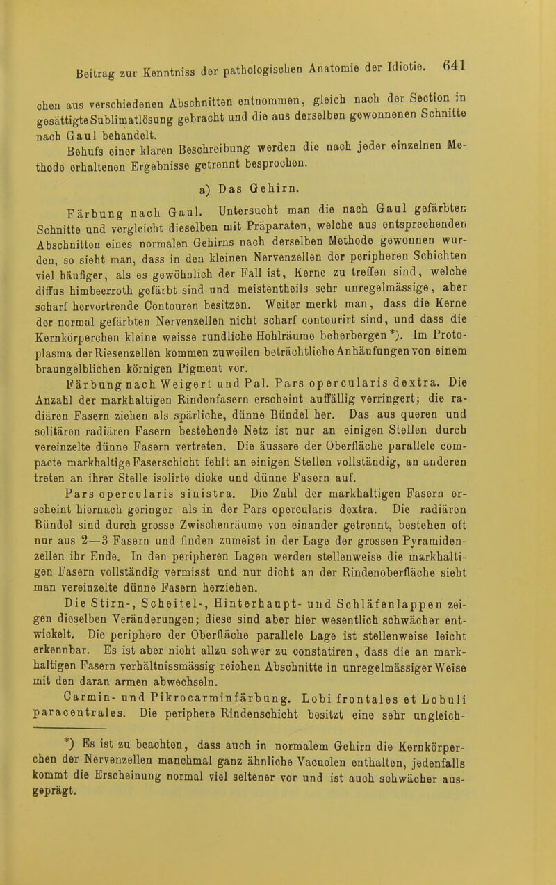 chen aus verschiedenen Abschnitten entnommen, gleich nach der Section in gesättigte Sublimatlösung gebracht und die aus derselben gewonnenen Schnitte nach Gaul behandelt. Behufs einer klaren Beschreibung werden die nach jeder einzelnen Me- thode erhaltenen Ergebnisse getrennt besprochen. a) Das Gehirn. Färbung nach Gaul. Untersucht man die nach Gaul gefärbten Schnitte und vergleicht dieselben mit Präparaten, welche aus entsprechenden Abschnitten eines normalen Gehirns nach derselben Methode gewonnen wur- den, so sieht man, dass in den kleinen Nervenzellen der peripheren Schichten viel häufiger, als es gewöhnlich der Fall ist, Kerne zu treffen sind, welche diffus himbeerroth gefärbt sind und meistentheils sehr unregelmässige, aber scharf hervortrende Contouren besitzen. Weiter merkt man, dass die Kerne der normal gefärbten Nervenzellen nicht scharf contourirt sind, und dass die Kernkörperchen kleine weisse rundliche Hohlräume beherbergen*). Im Proto- plasma der Riesenzellen kommen zuweilen beträchtliche Anhäufungen von einem braungelblichen körnigen Pigment vor. Färbung nach Weigert und Pal. Pars opercularis dextra. Die Anzahl der markhaltigen Rindenfasern erscheint auffällig verringert; die ra- diären Fasern ziehen als spärliche, dünne Bündel her. Das aus queren und solitären radiären Fasern bestehende Netz ist nur an einigen Stellen durch vereinzelte dünne Fasern vertreten. Die äussere der Oberfläche parallele com- pacte markhaltige Faserschicht fehlt an einigen Stellen vollständig, an anderen treten an ihrer Stelle isolirte dicke und dünne Fasern auf. Pars opercularis sinistra. Die Zahl der markhaltigen Fasern er- scheint hiernach geringer als in der Pars opercularis dextra. Die radiären Bündel sind durch grosse Zwischenräume von einander getrennt, bestehen oft nur aus 2—3 Fasern und finden zumeist in der Lage der grossen Pyramiden- zellen ihr Ende. In den peripheren Lagen werden stellenweise die markhalti- gen Fasern vollständig vermisst und nur dicht an der Rindenoberfläche sieht man vereinzelte dünne Fasern herziehen. Die Stirn-, Scheitel-, Hinterhaupt- und Schläfenlappen zei- gen dieselben Veränderungen; diese sind aber hier wesentlich schwächer ent- wickelt. Die periphere der Oberfläche parallele Lage ist stellenweise leicht erkennbar. Es ist aber nicht allzu schwer zu constatiren, dass die an mark- haltigen Fasern verhältnissmässig reichen Abschnitte in unregelmässiger Weise mit den daran armen abwechseln. Carmin- und Pikrocarminfärbung. Lobi frontales et Lobuli paracentrales. Die periphere Rindenschicht besitzt eine sehr ungleich- *) Es ist zu beachten, dass auch in normalem Gehirn die Kernkörper- chen der Nervenzellen manchmal ganz ähnliche Vacuolen enthalten, jedenfalls kommt die Erscheinung normal viel seltener vor und ist auch schwächer aus- geprägt.