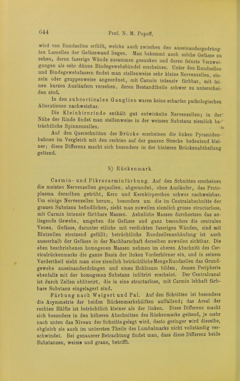 wird von Rundzellen erfüllt, welche auch zwischen den auseinandergedräng- ten Lamellen der Gefässwand liegen. Man bekommt auch solche Gefässe zu sehen, deren faserige Wände zusammen gesunken und deren feinste Verzwei- gungen als sehr dünne Bindegewebsbündel erscheinen. Unter den Rundzellen und Bindegewebsfasern findet man stellenweise sehr kleine Nervenzellen, ein- zeln oder gruppenweise angeordnet, mit Carmin intensiv färbbar, mit fei- nen kurzen Ausläufern versehen, deren Bestandtheilo schwer zu unterschei- den sind. In den subcorticalen Ganglien waren keine scharfen pathologischen Alterationen nachweisbar. Die Kl ei n h ir n r i n de enthält gut entwickelte Nervenzellen; in der' Nähe der Rinde findet man stellenweise in der weissen Substanz ziemlich be-' trächtliche Spinnenzellen. w Auf den Querschnitten der Brücke erscheinen die linken Pyramiden- bahnen im Vergleich mit den rechten auf der ganzen Strecke bedeutend klei- ner; diese Differenz macht sich besonders in der hinteren Briickenabtheilung geltend. b) Rückenmark. Carmin- und Pikrocarminfärbung. Auf den Schnitten erscheinen die meisten Nervenzellen gequollen, abgerundet, ohne Ausläufer, das Proto- plasma derselben getrübt, Kern und Kernkörperchen schwer nachweisbar. Um einige Nervenzellen herum, besonders um die im Centralabschnitte der grauen Substanz befindlichen, sieht man zuweilen ziemlich grosse structurlose, mit Carmin intensiv färbbare Massen. Aehnliche Massen durchsetzen das an- liegende Gewebe, umgeben die Gefässe und ganz besonders die centralen Venen. Gefässe, darunter etliche mit verdickten faserigen Wänden, sind mit Blutzellen strotzend gefüllt; beträchtliche Rundzellenanhäufung ist auch ausserhalb der Gefässe in der Nachbarschaft derselben zuweilen sichtbar. Die eben beschriebenen homogenen Massen nehmen im oberen Abschnitt des Cer- vicalrückenmarks die ganze Basis der linken Vorderhörner ein, und in seinem Vordertheil sieht man eine ziemlich beträchtliche Menge Rundzellen das Grund- gewebe auseinanderdrängen und einen Hohlraum bilden, dessen Peripherie ebenfalls mit der homogenen Substanz infiltrirt erscheint. Der Centralcanal ist durch Zellen obliterirt, die in eine structurlose, mit Carmin lebhaft färb- bare Substanz eingelagert sind. Färb ung nach Weigert und Pal. Auf den Schnitten ist besonders die Asymmetrie der beiden Rückenmarkshälften auffallend; das Areal der rechten Hälfte ist beträchtlich kleiner als der linken. Diese Differenz macht sich besonders in den höheren Abschnitten des Rückenmarks geltend, je mehr nach unten das Niveau der Schnitte gelegt wird, desto geringer wird dieselbe, obgleich sie auch im untersten Theile des Lumbalmarks nicht vollständig ver- schwindet. Bei genauerer Betrachtung findet man, dass diese Differenz beide Substanzen, weisse und graue, betrifft.