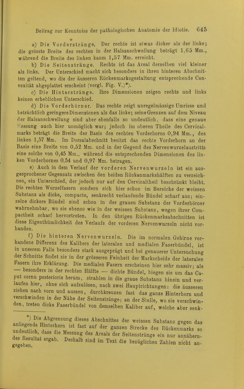 a) Die Vorderstränge. Der rechte ist etwas dicker als der linke; die grösste Breite des rechten in der Halsanschwellung beträgt 1,65 Mm., während die Breite des linken kaum 1,57 Mm. erreicht. b) Die Seitenstränge. Rechts ist das Areal derselben viel kleiner als links. Der Unterschied macht sich besonders in ihren hinteren Abschnit- ten geltend, wo die der äusseren Rückenmarksgestaltung entsprechende Con- vexität abgeplattet erscheint (vergl. Fig. V.)*). c) Die Hinterstränge. Ihre Dimensionen zeigen rechts und links keinen erheblichen Unterschied. d) Die Vorderhörner. Das rechte zeigt unregelmässige Umrisse und beträchtlich geringere Dimensionen als das linke; seine Grenzen auf dem Niveau der Halsanschwellung sind aber ebenfalls so undeutlich, dass eine genaue ossung auch hier unmöglich war; jedoch im oberen Theile des Cervical- marks beträgt die Breite der Basis des rechten Vorderhorns 0,94 Mm., des linken 1,57 Mm. Im Dorsalabschnitt besitzt das rechte Vorderhorn an der Basis eine Breite von 0,52 Mm. und in der Gegend des Nervenwurzelaustritts eine solche von 0,45 Mm., während die entsprechenden Dimensionen des lin- ken Vorderhornes 0,54 und 0,97 Mm. betragen. e) Auch in dem Verlauf der vorderen Nervenwurzeln ist ein aus- gesprochener Gegensatz zwischen den beiden Rückenmarkshälften zu verzeich- nen, ein Unterschied, der jedoch nur auf den Cervicaltheil beschränkt bleibt. Die rechten Wurzelfasern sondern sich hier schon im Bereiche der weissen Substanz als dicke, compacte, senkrecht verlaufende Bündel scharf aus; ein- zelne dickere Bündel sind schon in der grauen Substanz der Vorderhörner wahrnehmbar, wo sie ebenso wie in der weissen Substanz, wegen ihrer Com- pactheit scharf hervortreten. In den übrigen Rückenmarksabschnitten ist diese Eigenthümlichkeit des Verlaufs der vorderen Nervenwurzeln nicht vor- f) Die hinteren Nervenwurzeln. Die im normalen Gehirne vor- handene Differenz des Kalibers der lateralen und medialen Faserbündel, ist in unserem Falle besonders stark ausgeprägt und bei genauerer Untersuchung der Schnitte findet sie in der grösseren Feinheit der Markscheide der lateralen Fasern ihre Erklärung. Die medialen Fasern erscheinen hier sehr massiv als — besonders in der rechten Hälfte — dichte Bündel, biegen sie um das’Ca- put cornu posterioris herum, strahlen in die graue Substanz hinein und ver- laufen hier, ohne sich aufzulösen, nach zwei Hauptrichtungen: die äusseren ziehen nach vorn und aussen, durchkreuzen fast das ganze Hinterhorn und verschwinden in der Nähe der Seitenstränge; an der Stelle, wo sie verschwin- den, treten dicke Faserbündel von demselben Kaliber auf, welche aber senk- handen. udo ivoBunat ergao. Deshalb sind i gegeben. im Text die bezüglichen Zahlen nicht an-