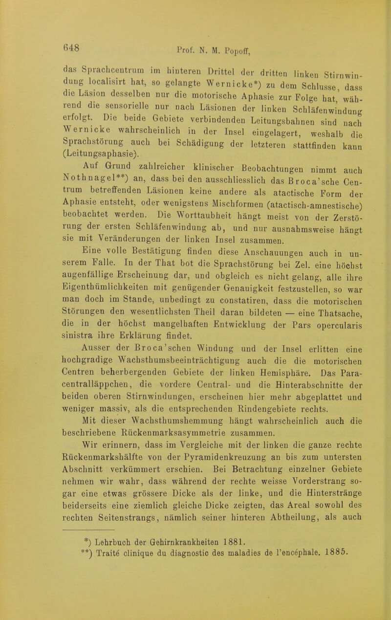 das Sprachcentrum im hinteren Drittel der dritten linken Stirnwin- dung localisirt hat, so gelangte Wernicke*) zu dem Schlüsse, dass die Läsion desselben nur die motorische Aphasie zur Folge hat,'wäh- rend die sensorielle nur nach Läsionen der linken Schläfenwindung erfolgt. Die beide Gebiete verbindenden Leitungsbahuen sind nach Wern icke wahrscheinlich in der Insel eingelagert, weshalb die Sprachstörung auch bei Schädigung der letzteren stattfinden kann (Leitungsaphasie). Auf Giund zahlreicher klinischer Beobachtungen nimmt auch Nothnagel**) an, dass bei den ausschliesslich das Broca’sche Cen- trum betreffenden Läsionen keine andere als atactische Form der Aphasie entsteht, oder wenigstens Mischformen (atactisch-amnestische) beobachtet werden. Die Worttaubheit hängt meist von der Zerstö- ning dei eisten Schläfenwindung ab, und nur ausnahmsweise hängt sie mit Veränderungen der linken Insel zusammen. Eine volle Bestätigung finden diese Anschauungen auch in un- serem Falle. In der That bot die Sprachstörung bei Zel. eine höchst augenfällige Erscheinung dar, und obgleich es nicht gelang, alle ihre Eigenthümlichkeiten mit genügender Genauigkeit festzustellen, so war man doch im Stande, unbedingt zu constatiren, dass die motorischen Störungen den wesentlichsten Theil daran bildeten — eine Thatsache, die in der höchst mangelhaften Entwicklung der Pars opercularis sinistra ihre Erklärung findet. Ausser der Broca’sehen Windung und der Insel erlitten eine hochgradige Wachsthumsbeeinträchtigung auch die die motorischen Centren beherbergenden Gebiete der linken Hemisphäre. Das Para- centralläppchen, die vordere Central- und die Hinterabschnitte der beiden oberen Stirnwindungeu, erscheinen hier mehr abgeplattet und weniger massiv, als die entsprechenden Rindengebiete rechts. Mit dieser Wachsthumshemmung hängt wahrscheinlich auch die beschriebene Rückenmarksasymmetrie zusammen. Wir erinnern, dass im Vergleiche mit der linken die ganze rechte Rückenmarkshälfte von der Pyramidenkreuzung an bis zum untersten Abschnitt verkümmert erschien. Bei Betrachtung einzelner Gebiete nehmen wir wahr, dass während der rechte weisse Vorderstrang so- gar eine etwas grössere Dicke als der linke, und die Hinterstränge beiderseits eine ziemlich gleiche Dicke zeigten, das Areal sowohl des rechten Seitenstrangs, nämlich seiner hinteren Abtheilung, als auch *) Lehrbuch der Gehirnkrankheiten 1881. **) Traite clinique du diagnostic des maladies de Pencephale. 1885.