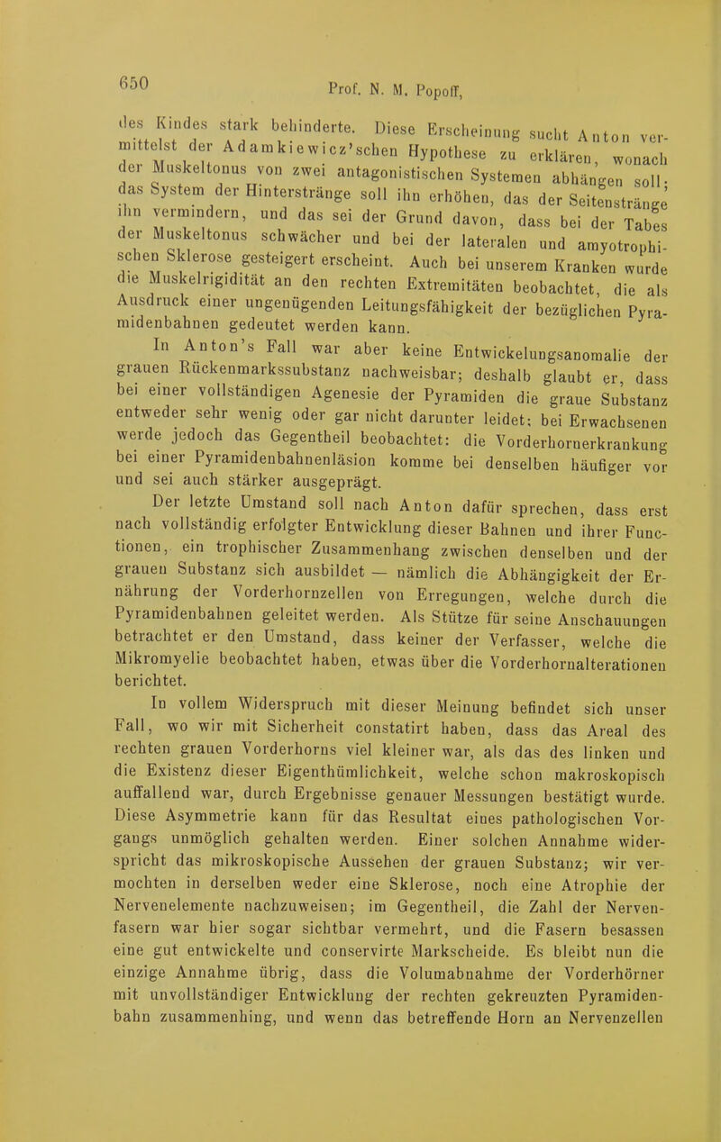 m J ah I  e- Diese Bucht Anton vc- I tL l! WIC HyP°“,eSe Zu CTkläre. wonach de, Muskeltonus von zwo, antagonistischen Systemen abhängen soll- as System der Hinterstränge soll ihn erhöhen, das der Seitenstränge i m vermindern, und das sei der Grund davon, dass bei der Tabes der Muskeltonus schwächer und bei der lateralen und amyotrouhi- schen Sklerose gesteigert erscheint. Auch bei unserem Kranken wurde die Muskelrigidität an den rechten Extremitäten beobachtet die als Ausdruck einer ungenügenden Leitungsfähigkeit der bezüglichen Pyra- midenbahnen gedeutet werden kann. In Anton s Fall war aber keine Entwickelungsanomalie der grauen Rückenmarkssubstanz nachweisbar; deshalb glaubt er, dass bei einer vollständigen Agenesie der Pyramiden die graue Substanz entweder sehr wenig oder gar nicht darunter leidet; bei Erwachsenen werde jedoch das Gegentheil beobachtet: die Vorderhornerkrankung bei einer Pyramidenbahnenläsion komme bei denselben häufiger vor und sei auch stärker ausgeprägt. Der letzte Umstand soll nach Anton dafür sprechen, dass erst nach vollständig erfolgter Entwicklung dieser Bahnen und ihrer Func- tionen, ein trophischer Zusammenhang zwischen denselben und der giaueu Substanz sich ausbildet — nämlich die Abhängigkeit der Er- nährung der Vorderhornzellen von Erregungen, welche durch die Pyiamidenbahnen geleitet werden. Als Stütze für seine Anschauungen betrachtet er den Umstand, dass keiner der Verfasser, welche die Mikiomyelie beobachtet haben, etwas über die Vorderhornalterationen berichtet. In vollem Widerspruch mit dieser Meinung befindet sich unser Fall, wo wir mit Sicherheit constatirt haben, dass das Areal des rechten grauen Vorderhorns viel kleiner war, als das des linken und die Existenz dieser Eigenthiimlichkeit, welche schon makroskopisch auffallend war, durch Ergebnisse genauer Messungen bestätigt wurde. Diese Asymmetrie kann für das Resultat eiues pathologischen Vor- gangs unmöglich gehalten werden. Einer solchen Annahme wider- spricht das mikroskopische Aussehen der grauen Substanz; wir ver- mochten in derselben weder eine Sklerose, noch eine Atrophie der Nervenelemente nachzuweisen; im Gegentheil, die Zahl der Nerven- fasern war hier sogar sichtbar vermehrt, und die Fasern besassen eine gut entwickelte und conservirte Markscheide. Es bleibt nun die einzige Annahme übrig, dass die Volumabnahme der Vorderhörner mit unvollständiger Entwicklung der rechten gekreuzten Pyramiden- bahn zusammenhing, und wenn das betreffende Horn an Nervenzellen