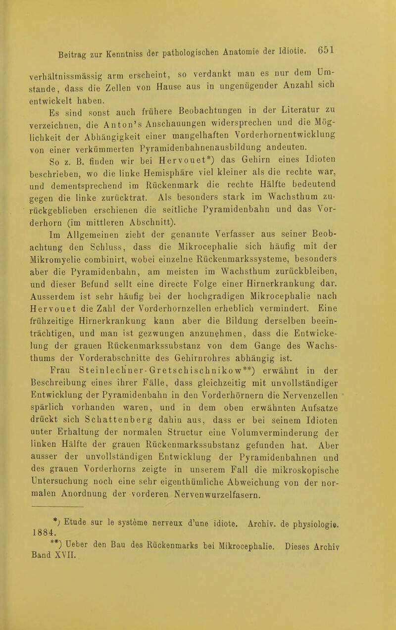 verhältnissmässig arm erscheint, so verdankt man es nur dem Um- stande, dass die Zellen von Hause aus in ungenügender Anzahl sich entwickelt haben. Es sind sonst auch frühere Beobachtungen in der Literatur zu verzeichnen, die Anton’s Anschauungen widersprechen und die Mög- lichkeit der Abhängigkeit einer mangelhaften Vorderhornentwicklung von einer verkümmerten Pyramidenbahnenausbildung andeuten. So z. B. finden wir bei Hervouet*) das Gehirn eines Idioten beschrieben, wo die linke Hemisphäre viel kleiner als die rechte war, und dementsprechend im Rückenmark die rechte Hälfte bedeutend gegen die linke zurücktrat. Als besonders stark im Wachsthum zu- rückgeblieben erschienen die seitliche Pyramidenbahn und das Vor- derhorn (im mittleren Abschnitt). Im Allgemeinen zieht der genannte Verfasser aus seiner Beob- achtung den Schluss, dass die Mikrocephalie sich häufig mit der Mikromyelie combinirt, wobei einzelne Rückenmarkssysteme, besonders aber die Pyramidenbahn, am meisten im Wachsthum Zurückbleiben, und dieser Befund seilt eine directe Folge einer Hirnerkrankung dar. Ausserdem ist sehr häufig bei der hochgradigen Mikrocephalie nach Hervouet die Zahl der Vorderhornzellen erheblich vermindert. Eine frühzeitige Hirnerkrankung kann aber die Bildung derselben beein- trächtigen, und man ist gezwungen anzunehmen, dass die Entwicke- lung der grauen Riickenmarkssubstanz von dem Gange des Wachs- thums der Vorderabschnitte des Gehirnrohres abhängig ist. Frau Stein 1 echner-Gretschischnikow**) erwähnt in der Beschreibung eines ihrer Fälle, dass gleichzeitig mit unvollständiger Entwicklung der Pyramidenbahn in den Vorderhörnern die Nervenzellen spärlich vorhanden waren, und in dem oben erwähnten Aufsatze drückt sich Schattenberg dahin aus, dass er bei seinem Idioten unter Erhaltung der normalen Structur eine Volumverminderung der linken Hälfte der grauen Rückenmarkssubstanz gefunden hat. Aber ausser der unvollständigen Entwicklung der Pyramidenbahnen und des grauen Vorderhorns zeigte in unserem Fall die mikroskopische Untersuchung noch eine sehr eigenthümliche Abweichung von der nor- malen Anordnung der vorderen Nervenwurzelfasern. *) Etüde sur le Systeme neryeux d’une idiote. Archiv, de Physiologie. 1884. '*) Ueber den Bau des Rückenmarks bei Mikrocephalie. Dieses Archiv Band XVII.