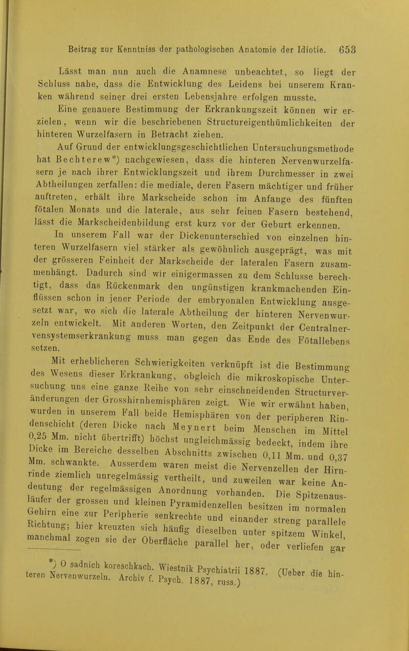 Lässt man nun auch die Anamnese unbeachtet, so liegt der Schluss nahe, dass die Entwicklung des Leidens bei unserem Kran- ken während seiner drei ersten Lebensjahre erfolgen musste. Eine genauere Bestimmung der Erkrankungszeit können wir er- zielen, wenn wir die beschriebenen Structureigenthümlichkeiten der hinteren Wurzelfasern in Betracht ziehen. Auf Grund der entwicklnngsgeschichtlichen Untersuchungsmethode hat Bechterew*) nachgewiesen, dass die hinteren Nervenwurzelfa- sern je nach ihrer Entwicklungszeit und ihrem Durchmesser in zwei Abtheilungen zerfallen: die mediale, deren Fasern mächtiger und früher auftreten, erhält ihre Markscheide schon im Anfänge des fünften fötalen Monats und die laterale, aus sehr feinen Fasern bestehend, lässt die Markscheidenbildung erst kurz vor der Geburt erkennen. In unserem Fall war der Dickenunterschied von einzelnen hin- teien Wurzelfasern viel stärker als gewöhnlich ausgeprägt, was mit der grösseren Feinheit der Markscheide der lateralen Fasern zusam- menhängt. Dadurch sind wir einigermassen zu dem Schlüsse berech- tigt, dass das Rückenmark den ungünstigen krankmachenden Ein- flüssen schon in jener Periode der embryonalen Entwicklung ausge- setzt war, wo sich die laterale Abtheilung der hinteren Nervenwur- zeln entwickelt. Mit anderen Worten, den Zeitpunkt der Centralner- vensystemserkrankung muss man gegen das Ende des Fötallebens setzen. Mit erheblicheren Schwierigkeiten verknüpft ist die Bestimmung des Wesens dieser Erkrankung, obgleich die mikroskopische Unter- suchung uns eine ganze Reihe von sehr einschneidenden Structurver- anderungen der Grosshirnbemisphären zeigt. Wie wir erwähnt haben wurden in unserem fall beide Hemisphären von der peripheren Ri„-’ densch.cht (deren Dicke nach Meynert beim Menschen im Mittel , 5 Mm. nicht ubertr.fft) höchst ungleichtnässig bedeckt, indem ihre ..'C e im Bereiche desselben Abschnitts zwischen 0,11 Mm und 0 37 Mm schwankte. Ausserdem waren meist die Nervenden der Hif rinde ziemheh unregelmässig vertheilt, und zuweilen war keine An deutung der regelmässigen Anordnung vorhanden. Die Spitzenans- laufer der grossen und kleinen Pyramidenzellen besitzen im normalen e n n eine zur Peripherie senkrechte und einander streng parallele hiektung; hier kreuzten sieh häufig dieselben unter spitzem Winkel manchmal zogen s.e der Oberfläche parallel her, oder verliefen ^ *) 0 sadnich koreschkach. Wiestnik Psvchiatrii 18 87 mk j. , teren Nervenwurzeln. Archiv f. Psych. 1887, rus» ) $ ' °