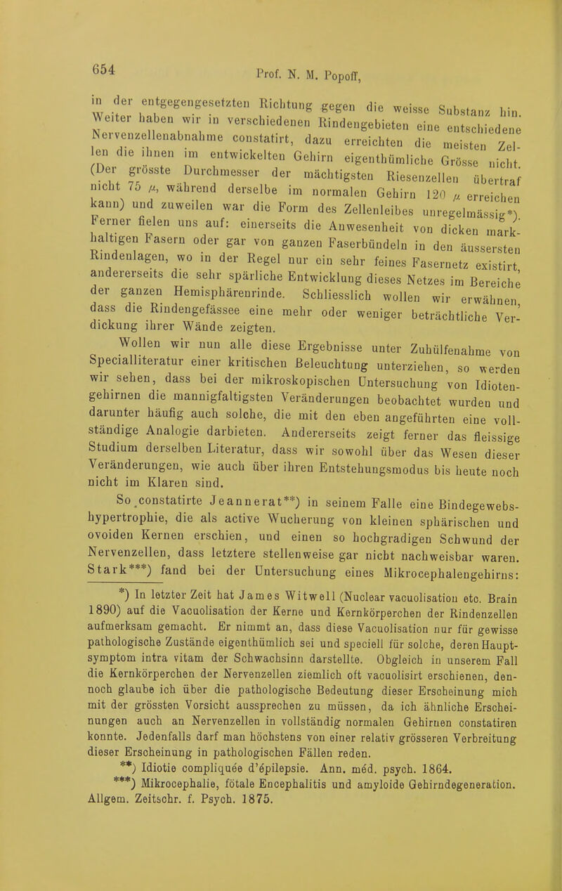 ?*' «»W-gesehste» Richtung «egen die wehe, Sab,.«», hin We.ter haben wir in verschiedenen Rindengebieten eine entschiedene Neivenzellenabnahme constatirt, dazu erreichten die meisten Zel- en die ihnen im entwickelten Gehirn eigenthümliche Grösse nicht (De. giosste Durchmesser der mächtigsten Riesenzellen übertraf nicht 75 ß, wahrend derselbe im normalen Gehirn 120 „ erreichen kann) und zuweilen war die Form des Zellenleibes unregelmässig*! berner fielen uns auf: einerseits die Anwesenheit von dicken mark- haltigen hasern oder gar von ganzen Faserbündeln in den äussersten Rindenlagen, wo in der Regel nur ein sehr feines Fasernetz existirt andererseits die sehr spärliche Entwicklung dieses Netzes im Bereiche der ganzen Hemisphärenrinde. Schliesslich wollen wir erwähnen dass die Rindengefässee eine mehr oder weniger beträchtliche Ver’ dickung ihrer Wände zeigten. Wollen wir nun alle diese Ergebnisse unter Zuhülfenahme von Specialliteratur einer kritischen Beleuchtung unterziehen, so werden wir sehen, dass bei der mikroskopischen Untersuchung von Idioten- gehirnen die mannigfaltigsten Veränderungen beobachtet wurden und daiunter häufig auch solche, die mit den eben angeführten eine voll- ständige Analogie darbieten. Andererseits zeigt ferner das fleissige Studium derselben Literatur, dass wir sowohl über das Wesen dieser Veränderungen, wie auch über ihren Entstehungsmodus bis heute noch nicht im Klaren sind. So constatirte Jeannerat**) in seinem Falle eine Bindegewebs- hypertrophie, die als active Wucherung von kleinen sphärischen und ovoiden Kernen erschien, und einen so hochgradigen Schwund der Nervenzellen, dass letztere stellenweise gar nicht nachweisbar waren. Stark***) fand bei der Untersuchung eines Mikrocephalengehirns: ) In letzter Zeit hat James Witwell (Nuolear vaeuolisation etc. Brain 1890) auf die Vaeuolisation der Kerne und Kernkörperchen der Rindenzellen aufmerksam gemacht. Er nimmt an, dass diese Vaeuolisation nur für gewisse pathologische Zustände eigenthümlich sei und speciell für solche, deren Haupt- symptom intra vitam der Schwachsinn darstellte. Obgleich in unserem Fall die Kernkörperchen der Nervenzellen ziemlich oft vaeuolisirt erschienen, den- noch glaube ich über die pathologische Bedeutung dieser Erscheinung mich mit der grössten Vorsicht aussprechen zu müssen, da ich ähnliche Erschei- nungen auch an Nervenzellen in vollständig normalen Gehirnen constatiren konnte. Jedenfalls darf man höchstens von einer relativ grösseren Verbreitung dieser Erscheinung in pathologischen Fällen reden. **) Idiotie compliquee d’epilepsie. Ann. med. psych. 1864. ***) Mikrocephalie, fötale Encephalitis und amyloide Gehirndegeneration. Allgem. Zeitschr. f. Psych. 1875.