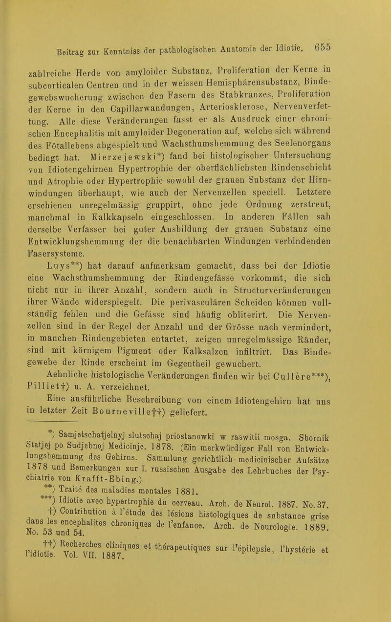 zahlreiche Herde von amyloider Substanz, Proliferation der Kerne in subcorticalen Centren und in der weissen Hemäsphärensubstanz, Binde- gewebswucherung zwischen den Fasern des Stabkianzes, 1 lolifeiation der Kerne in den Capillarwandungen, Arteriosklerose, Nervenverfet- tung. Alle diese Veränderungen fasst er als Ausdruck einer chroni- schen Encephalitis mit amyloider Degeneration auf, welche sich während des Fötallebens abgespielt und Wachsthumshemmung des Seelenorgans bedingt hat. Mierzejewski*) fand bei histologischer Untersuchung von Idiotengehirnen Hypertrophie der oberflächlichsten Rindenschicht und Atrophie oder Hypertrophie sowohl der grauen Substanz der Hirn- windungen überhaupt, wie auch der Nervenzellen speciell. Letztere erschienen unregelmässig gruppirt, ohne jede Ordnung zerstreut, manchmal in Kalkkapseln eingeschlossen. In anderen Fällen sah derselbe Verfasser bei guter Ausbildung der grauen Substanz eine Entwicklungshemmung der die benachbarten Windungen verbindenden Fasersysteme. Luys**) hat darauf aufmerksam gemacht, dass bei der Idiotie eiue Wachsthumshemmung der Rindengefässe vorkommt, die sich nicht nur in ihrer Anzahl, sondern auch in Structurveränderungen ihrer Wände widerspiegelt. Die perivasculären Scheiden können voll- ständig fehlen und die Gefässe sind häufig obliterirt. Die Nerven- zellen sind in der Regel der Anzahl und der Grösse nach vermindert, in manchen Rindengebieten entartet, zeigen unregelmässige Ränder, sind mit körnigem Pigment oder Kalksalzen infiltrirt. Das Binde- gewebe der Rinde erscheint im Gegentheil gewuchert. Aehnliche histologische Veränderungen finden wir bei Cullere***), Pillietf) u. A. verzeichnet. Eine ausführliche Beschreibung von einem Idiotengehirn hat uns in letzter Zeit Bournevilleff) geliefert. ) Samjetschatjelnyj slutschaj priostanowki w raswitii mosga. Sbornik Statjej po Sudjebnoj Medicinje. 1878. (Ein merkwürdiger Fall von Entwick- lungshemmung des Gehirns. Sammlung gerichtlich - medicinischer Aufsätze 1878 und Bemerkungen zur 1. russischen Ausgabe des Lehrbuches der Psy- chiatrie von Krafft-Ebing.) **) Traite des maladies mentales 1881. '**) Idiotie avec hypertrophie du cerveau. Arch. de Neurol. 1887. No. 37. t) (Kontribution ä l’etude des lesions histologiques de substance grise dans les encephalites chroniques de l’enfance. Arch. de Neurologie. 1889 JNo. 53 und 54. Hdiofe 6t lMrape“ti,Iues sur Vepilepsie, l’bysterie et