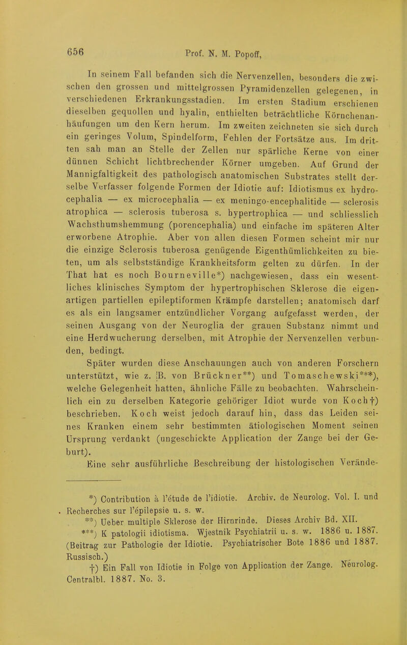 In seinem Fall befanden sich die Nervenzellen, besonders die zwi- schen den grossen und mittelgrossen Pyramidenzellen gelegenen, in verschiedenen Erkrankungsstadien. Im ersten Stadium erschienen dieselben gequollen und hyalin, enthielten beträchtliche Körnchenan- häufungen um den Kern herum. Im zweiten zeichneten sie sich durch ein geringes Volum, Spindelform, Fehlen der Fortsätze aus. Im drit- ten sah man an Stelle der Zellen nur spärliche Kerne von einer dünnen Schicht lichtbrechender Körner umgeben. Auf Grund der Mannigfaltigkeit des pathologisch anatomischen Substrates stellt der- selbe Verfasser folgende Formen der Idiotie auf: Idiotismus ex hydro- cephalia ex microcephalia — ex meningo-encepbalitide — sclerosis atrophica — sclerosis tuberosa s. hypertrophica — und schliesslich Wachsthumshemmung (porencephalia) und einfache im späteren Alter erworbene Atrophie. Aber von allen diesen Formen scheint mir nur die einzige Sclerosis tuberosa genügende Eigentümlichkeiten zu bie- ten, um als selbstständige Krankheitsform gelten zu dürfen. In der Tbat hat es noch Bourneville*) nachgewiesen, dass ein wesent- liches klinisches Symptom der hypertrophischen Sklerose die eigen- artigen partiellen epileptiformen Krämpfe darstellen; anatomisch darf es als ein langsamer entzündlicher Vorgang aufgefasst werden, der seinen Ausgang von der Neuroglia der grauen Substanz nimmt und eine Herdwucherung derselben, mit Atrophie der Nervenzellen verbun- den, bedingt. Später wurden diese Anschauungen auch von anderen Forschern unterstützt, wie z. [B. von Brückner**) und Tomaschewski***), welche Gelegenheit hatten, ähnliche Fälle zu beobachten. Wahrschein- lich ein zu derselben Kategorie gehöriger Idiot wurde von Kochf) beschrieben. Koch weist jedoch darauf hin, dass das Leiden sei- nes Kranken einem sehr bestimmten ätiologischen Moment seinen Ursprung verdankt (ungeschickte Application der Zange bei der Ge- burt). Eine sehr ausführliche Beschreibung der histologischen Verände- *) Contribution ä l’etude de l’idiotie. Archiv, de Neurolog. Vol. I. und . Recherches sur l’epilepsie u. s. w. **) Ueber multiple Sklerose der Hirnrinde. Dieses Archiv Bd. XII. ***) K patologii idiotisma. Wjestnik Psychiatrii u. s. w. 1886 u. 1887. (Beitrag zur Pathologie der Idiotie. Psychiatrischer Bote 1886 und 1887. Russisch.) f) Ein Fall von Idiotie in Folge von Application der Zange. Neurolog. Centralbl. 1887. No. 3.