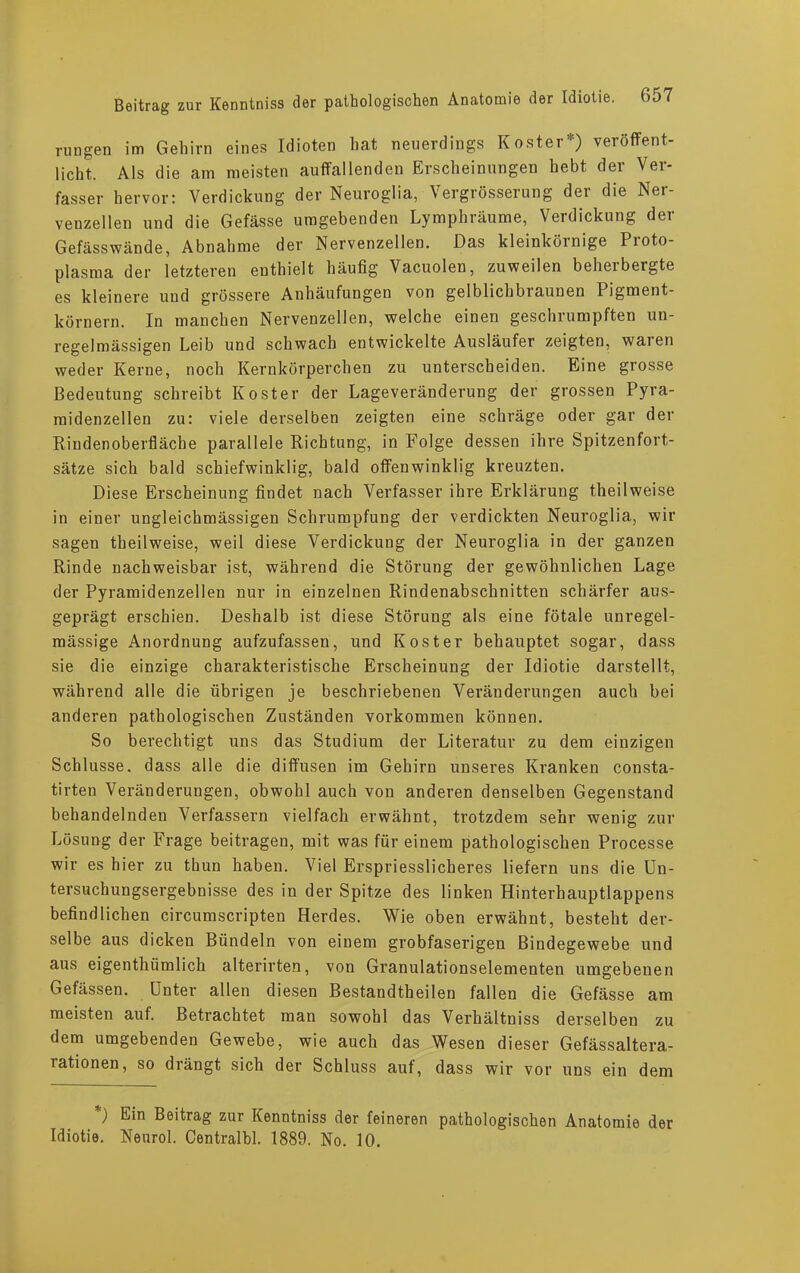 rungen im Gehirn eines Idioten hat neuerdings Koster*) veröffent- licht. Als die am meisten auffallenden Erscheinungen hebt der Ver- fasser hervor: Verdickung der Neuroglia, Vergrösserung der die Ner- venzellen und die Gefässe umgebenden Lymphräume, Verdickung der Gefässwände, Abnahme der Nervenzellen. Das kleinkörnige Proto- plasma der letzteren enthielt häufig Vacuolen, zuweilen beherbergte es kleinere und grössere Anhäufungen von gelblichbraunen Pigment- körnern. In manchen Nervenzellen, welche einen geschrumpften un- regelmässigen Leib und schwach entwickelte Ausläufer zeigten, waien weder Kerne, noch Kernkörperchen zu unterscheiden. Eine grosse Bedeutung schreibt Koster der Lageveränderung der grossen Pyra- raidenzellen zu: viele derselben zeigten eine schräge oder gar der Rindenoberfläche parallele Richtung, in Folge dessen ihre Spitzenfort- sätze sich bald schiefwinklig, bald offenwinklig kreuzten. Diese Erscheinung findet nach Verfasser ihre Erklärung theilweise in einer ungleichmässigen Schrumpfung der verdickten Neuroglia, wir sagen theilweise, weil diese Verdickung der Neuroglia in der ganzen Rinde nachweisbar ist, während die Störung der gewöhnlichen Lage der Pyramidenzellen nur in einzelnen Rindenabschnitten schärfer aus- geprägt erschien. Deshalb ist diese Störung als eine fötale unregel- mässige Anordnung aufzufassen, und Koster behauptet sogar, dass sie die einzige charakteristische Erscheinung der Idiotie darstellt, während alle die übrigen je beschriebenen Veränderungen auch bei anderen pathologischen Zuständen Vorkommen können. So berechtigt uns das Studium der Literatur zu dem einzigen Schlüsse, dass alle die diffusen im Gehirn unseres Kranken consta- tirten Veränderungen, obwohl auch von anderen denselben Gegenstand behandelnden Verfassern vielfach erwähnt, trotzdem sehr wenig zur Lösung der Frage beitragen, mit was für einem pathologischen Processe wir es hier zu thun haben. Viel Erspriesslicheres liefern uns die Un- tersuchungsergebnisse des in der Spitze des linken Hinterhauptlappens befindlichen circumscripten Herdes. Wie oben erwähnt, besteht der- selbe aus dicken Bündeln von einem grobfaserigen Bindegewebe und aus eigenthümlich alterirten, von Granulationselementen umgebenen Gefässen. Unter allen diesen Bestandtheilen fallen die Gefässe am meisten auf. Betrachtet man sowohl das Verhältniss derselben zu dem umgebenden Gewebe, wie auch das Wesen dieser Gefässaltera- rationen, so drängt sich der Schluss auf, dass wir vor uns ein dem *) Ein Beitrag zur Kenntniss der feineren pathologischen Anatomie der Idiotie. Nenrol. Centralbl. 1889. No. 10.