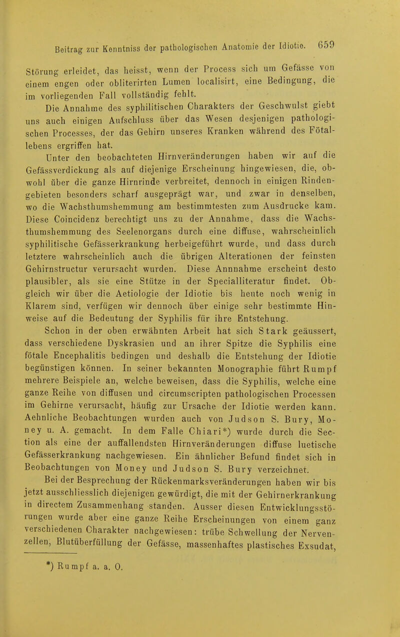 Störung erleidet, das heisst, wenn der Process sich um Gefässe von einem engen oder obliterirten Lumen localisirt, eine Bedingung, die im vorliegenden Fall vollständig fehlt. Die Annahme des syphilitischen Charakters der Geschwulst giebt uns auch einigen Aufschluss über das Wesen desjenigen pathologi- schen Processes, der das Gehirn unseres Kranken während des Fötal- lebens ergriffen hat. Unter den beobachteten Hirnveränderungen haben wir auf die Gefässverdickung als auf diejenige Erscheinung hingewiesen, die, ob- wohl über die ganze Hirnrinde verbreitet, dennoch in einigen Rinden- gebieten besonders scharf ausgeprägt war, und zwar in denselben, wo die Wachsthumshemmung am bestimmtesten zum Ausdrucke kam. Diese Coincidenz berechtigt uns zu der Annahme, dass die Wachs- thumshemmung des Seelenorgans durch eine diffuse, wahrscheinlich syphilitische Gefässerkrankung herbeigeführt wurde, und dass durch letztere wahrscheinlich auch die übrigen Alterationen der feinsten Gehirnstructur verursacht wurden. Diese Annnahme erscheint desto plausibler, als sie eine Stütze in der Specialliteratur findet. Ob- gleich wir über die Aetiologie der Idiotie bis heute noch wenig in Klarem sind, verfügen wir dennoch über einige sehr bestimmte Hin- weise auf die Bedeutung der Syphilis für ihre Entstehung. Schon in der oben erwähnten Arbeit hat sich Stark geäussert, dass verschiedene Dyskrasien und an ihrer Spitze die Syphilis eine fötale Encephalitis bedingen und deshalb die Entstehung der Idiotie begünstigen können. In seiner bekannten Monographie führt Rumpf mehrere Beispiele an, welche beweisen, dass die Syphilis, welche eine ganze Reihe von diffusen und circumscripten pathologischen Processen im Gehirne verursacht, häufig zur Ursache der Idiotie werden kann. Aehnliche Beobachtungen wurden auch von Judson S. Bury, Mo- ney u. A. gemacht. In dem Falle Chiari*) wurde durch die Sec- tion als eine der auffallendsten Hirnveränderungen diffuse luetische Gefässerkrankung nachgewiesen. Ein ähnlicher Befund findet sich in Beobachtungen von Money und Judson S. Bury verzeichnet. Bei der Besprechung der Rückenmarksveränderungen haben wir bis jetzt ausschliesslich diejenigen gewürdigt, die mit der Gehirnerkrankung in diiectem Zusammenhang standen. Ausser diesen Entwicklungsstö- iungen wurde aber eine ganze Reihe Erscheinungen von einem ganz verschiedenen Charakter nachgewiesen: trübe Schwellung der Nerven- zellen, Blutüberfüllung der Gefässe, massenhaftes plastisches Exsudat, *) Rumpf a. a. 0.