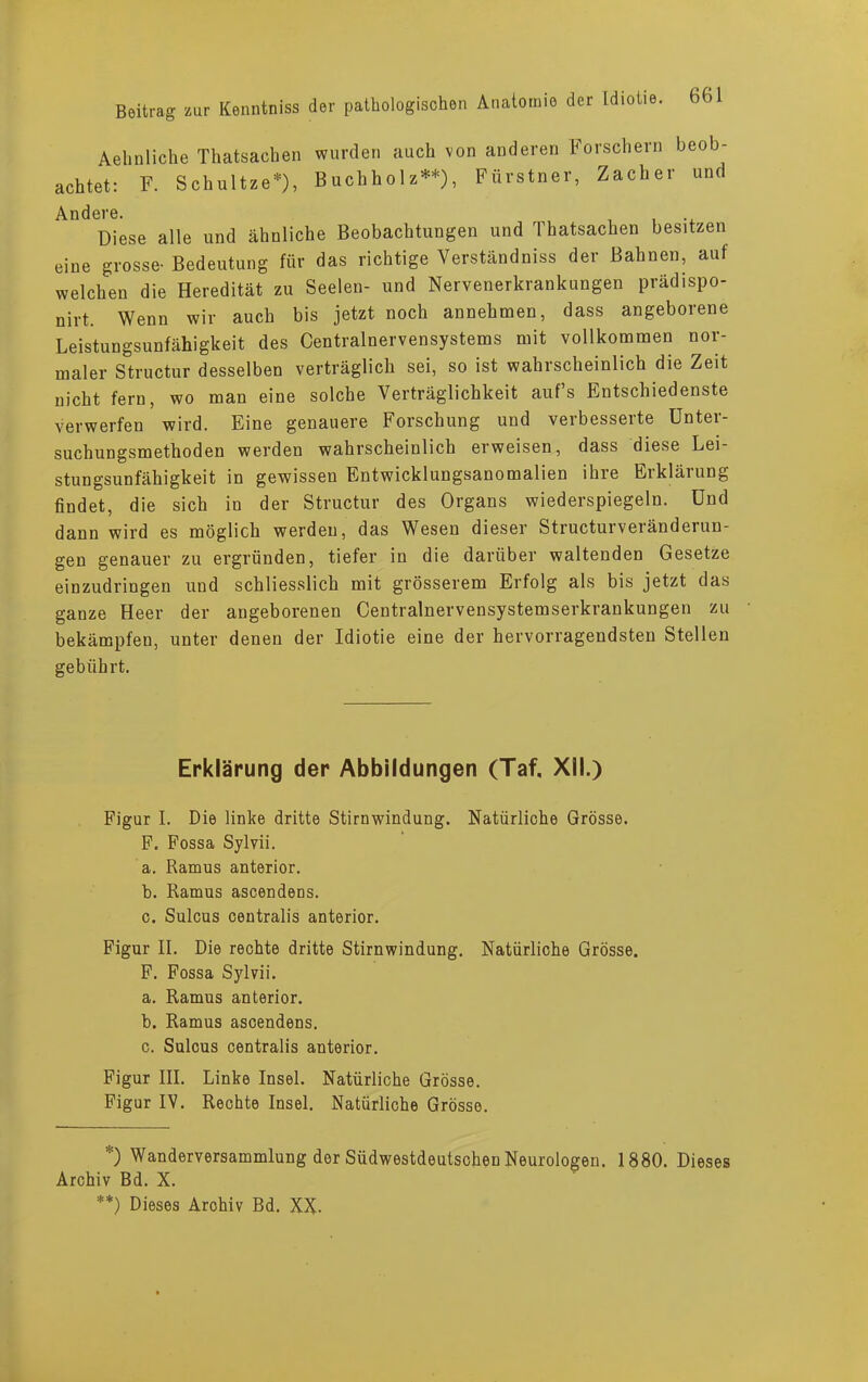 Aelinliche Thatsacben wurden auch von anderen Forschern beob- achtet: F. Schultze*), Buchholz**), Fürstner, Zacher und Andere. Diese alle und ähnliche Beobachtungen und Thatsacben besitzen eine grosse- Bedeutung für das richtige Verständniss der Bahnen, auf welchen die Heredität zu Seelen- und Nervenerkrankungen präd.spo- nirt. Wenn wir auch bis jetzt noch annehmen, dass angeborene Leistungsunfähigkeit des Centralnervensystems mit vollkommen nor- maler Structur desselben verträglich sei, so ist wahrscheinlich die Zeit nicht fern, wo man eine solche Verträglichkeit auf’s Entschiedenste verwerfen wird. Eine genauere Forschung und verbesserte Unter- suchungsmethoden werden wahrscheinlich erweisen, dass diese Lei- stungsunfähigkeit in gewissen Entwicklungsanomalien ihre Erklärung findet, die sich in der Structur des Organs wiederspiegeln. Und dann wird es möglich werden, das Wesen dieser Structurveränderun- gen genauer zu ergründen, tiefer in die darüber waltenden Gesetze einzudringen und schliesslich mit grösserem Erfolg als bis jetzt das ganze Heer der angeborenen Centralnervensystemserkrankungen zu bekämpfen, unter denen der Idiotie eine der hervorragendsten Stellen gebührt. Erklärung der Abbildungen (Taf, XII.) Figur I. Die linke dritte Stirnwindung. Natürliche Grösse. F. Fossa Sylvii. a. Ramus anterior. b. Ramus ascendens. c. Sulcus centralis anterior. Figur II. Die rechte dritte Stirnwindung. Natürliche Grösse. F. Fossa Sylvii. a. Ramus anterior. b. Ramus ascendens. c. Sulcus centralis anterior. Figur III. Linke Insel. Natürliche Grösse. Figur IV. Rechte Insel. Natürliche Grösse. *) Wanderversammlung der Südwestdeutschen Neurologen. 1880. Dieses Archiv Bd. X. **) Dieses Archiv Bd. XX-