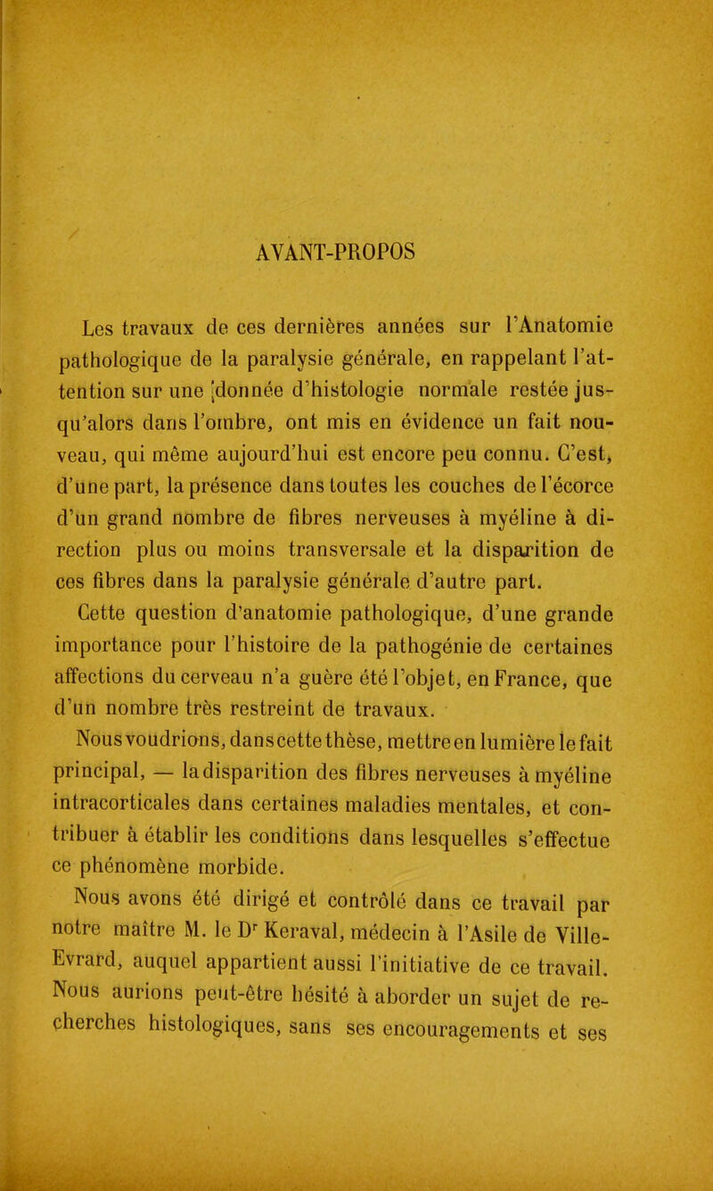 AVANT-PROPOS Les travaux de ces dernières années sur l’Anatomie pathologique de la paralysie générale, en rappelant l’at- tention sur une [donnée d’histologie normale restée jus- qu’alors dans l’ombre, ont mis en évidence un fait nou- veau, qui même aujourd’hui est encore peu connu. C’est, d’une part, la présence dans toutes les couches de l’écorce d’un grand nombre de fibres nerveuses à myéline à di- rection plus ou moins transversale et la disparition de ces fibres dans la paralysie générale d’autre part. Cette question d’anatomie pathologique, d’une grande importance pour l’histoire de la pathogénie de certaines affections du cerveau n’a guère été l’objet, en France, que d’un nombre très restreint de travaux. Nous voudrions, dans cette thèse, mettre en lumière le fait principal, — la disparition des fibres nerveuses à myéline intracorticales dans certaines maladies mentales, et con- tribuer à établir les conditions dans lesquelles s’effectue ce phénomène morbide. Nous avons été dirigé et contrôlé dans ce travail par notre maître M. le Dr Keraval, médecin à l’Asile de Ville- Evrard, auquel appartient aussi l’initiative de ce travail. Nous aurions peut-être hésité à aborder un sujet de re- cherches histologiques, sans ses encouragements et ses