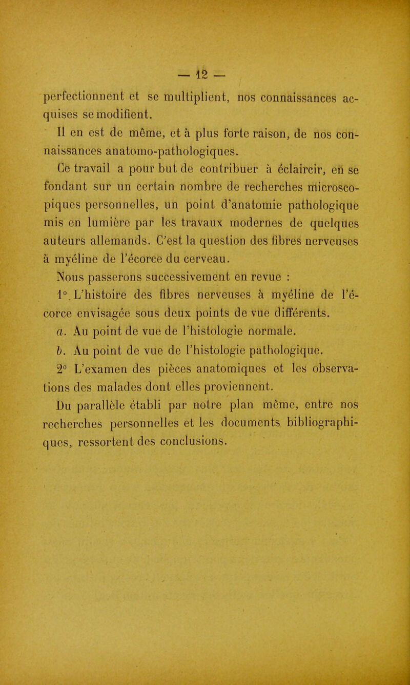 perfectionnent et se multiplient, nos connaissances ac- quises se modifient. Il en est de môme, et à plus forte raison, de nos con- naissances anatomo-pathologiques. Ce travail a pour but de contribuer à éclaircir, en se fondant sur un certain nombre de recherches microsco- piques personnelles, un point d’anatomie pathologique mis en lumière par les travaux modernes de quelques auteurs allemands. C'est la question des fibres nerveuses à myéline de l’écorce du cerveau. Nous passerons successivement en revue : 1°. L’histoire des fibres nerveuses à myéline de l’é- corce envisagée sous deux points de vue différents. a. Au point de vue de l’histologie normale. b. Au point de vue de l’histologie pathologique. 2° L’examen des pièces anatomiques et les observa- tions des malades dont elles proviennent. Du parallèle établi par notre plan même, entre nos recherches personnelles et les documents bibliographi- ques, ressortent des conclusions.