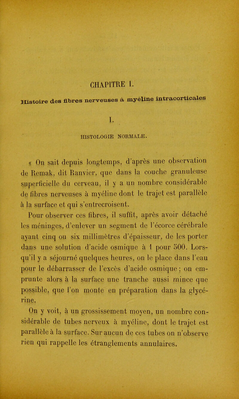 CHAPITRE I. Histoire des fibres nerveuses à myéline intracortxcales I. HISTOLOGIE NORMALE. y <( On sait depuis longtemps, d’après une observation de Remak, dit Ranvier, que dans la couche granuleuse superficielle du cerveau, il y a un nombre considérable de fibres nerveuses à myéline dont le trajet est parallèle à la surface et qui s’entrecroisent. Pour observer ces fibres, il suffit, après avoir détaché les méninges, d’enlever un segment de l’écorce cérébrale ayant cinq ou six millimètres d’épaisseur, de les porter dans une solution d’acide osmique à t pour 500. Lors- qu’il y a séjourné quelques heures, on le place dans l’eau pour le débarrasser de l’excès d’acide osmique ; on em- prunte alors à la surface une tranche aussi mince que possible, que l’on monte en préparation dans la glycé- rine. On y voit, à un grossissement moyen, un nombre con- sidérable de tubes nerveux à myéline, dont le trajet est parallèle à la surface. Sur aucun de ces tubes on n’observe rien qui rappelle les étranglements annulaires.