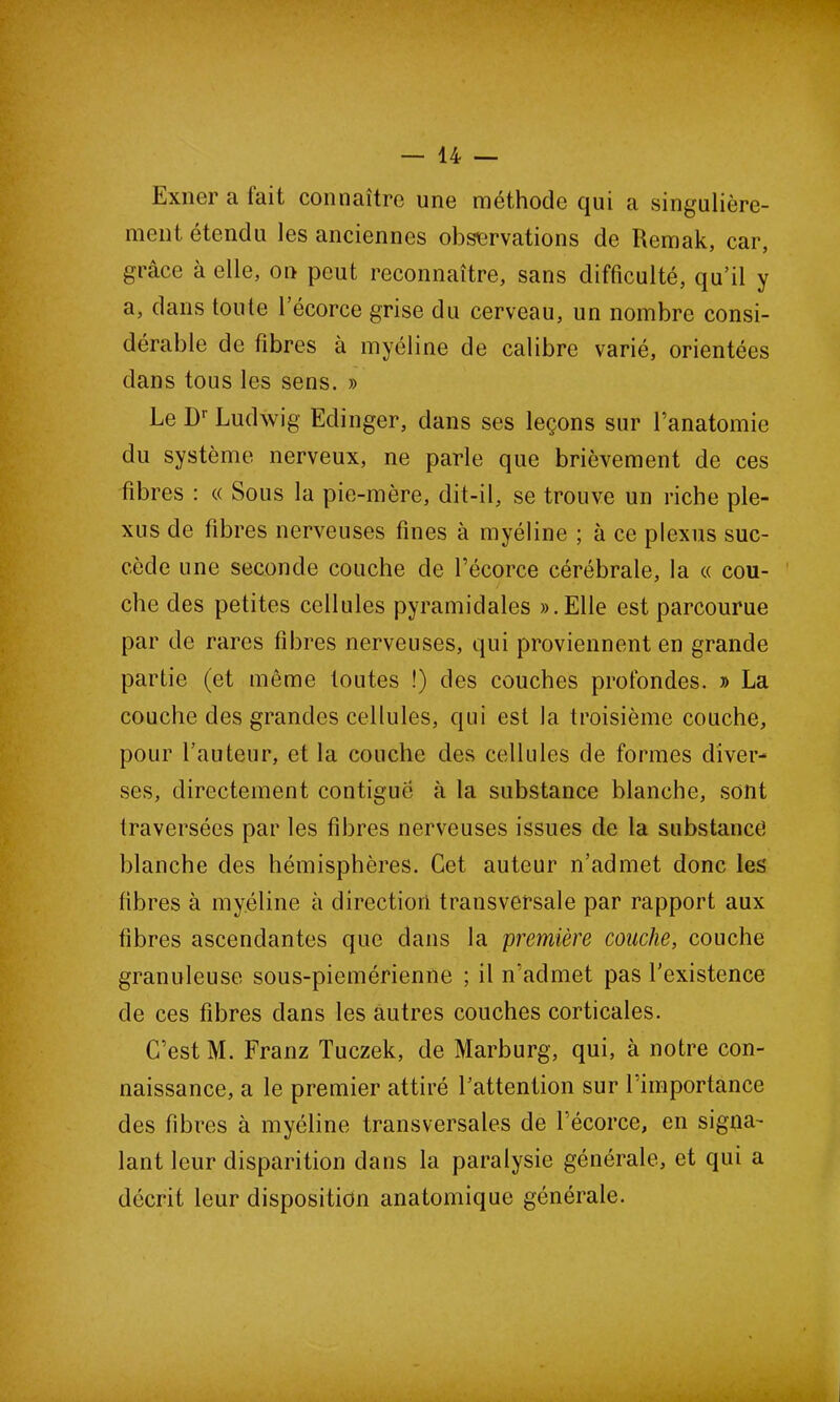 Exner a lait connaître une méthode qui a singulière- ment étendu les anciennes observations de Remak, car, grâce à elle, on peut reconnaître, sans difficulté, qu’il y a, dans toute l’écorce grise du cerveau, un nombre consi- dérable de fibres à myéline de calibre varié, orientées dans tous les sens. » Le B' Ludwig Edinger, dans ses leçons sur l’anatomie du système nerveux, ne parle que brièvement de ces fibres : « Sous la pie-mère, dit-il, se trouve un riche ple- xus de fibres nerveuses fines à myéline ; à ce plexus suc- cède une seconde couche de l’écorce cérébrale, la « cou- che des petites cellules pyramidales ». Elle est parcourue par de rares fibres nerveuses, qui proviennent en grande partie (et même toutes !) des couches profondes. » La couche des grandes cellules, qui est la troisième couche, pour l’auteur, et la couche des cellules de formes diver- ses, directement contiguë à la substance blanche, sont traversées par les fibres nerveuses issues de la substance blanche des hémisphères. Cet auteur n’admet donc les fibres à myéline à direction transversale par rapport aux fibres ascendantes que dans la première couche, couche granuleuse sous-piemérientie ; il n’admet pas l’existence de ces fibres dans les autres couches corticales. C’est M. Franz Tuczek, de Marburg, qui, à notre con- naissance, a le premier attiré l’attention sur 1 importance des fibres à myéline transversales de 1 écorce, en signa- lant leur disparition dans la paralysie générale, et qui a décrit leur disposition anatomique générale.