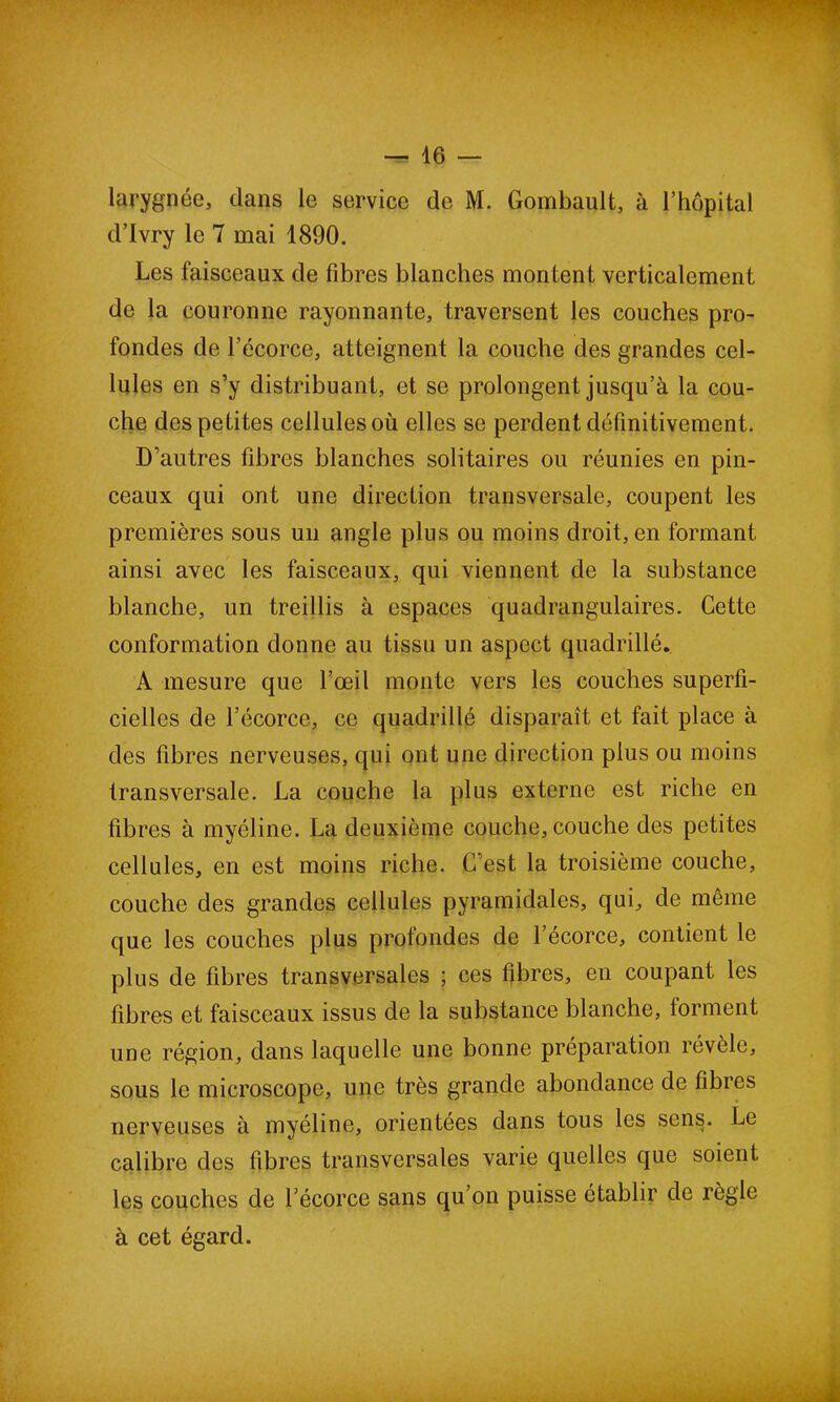 larygnée, dans le service de M. Gombault, à l’hôpital d’Ivry le 7 mai 1890. Les faisceaux de fibres blanches montent verticalement de la couronne rayonnante, traversent les couches pro- fondes de l’écorce, atteignent la couche des grandes cel- lules en s’y distribuant, et se prolongent jusqu’à la cou- che des petites cellules où elles se perdent définitivement. D’autres fibres blanches solitaires ou réunies en pin- ceaux qui ont une direction transversale, coupent les premières sous un angle plus ou moins droit, en formant ainsi avec les faisceaux, qui viennent de la substance blanche, un treillis à espaces quadrangulaires. Cette conformation donne au tissu un aspect quadrillé. A mesure que l’œil monte vers les couches superfi- cielles de l’écorce, ce quadrillé disparaît et fait place à des fibres nerveuses, qui ont une direction plus ou moins transversale. La couche la plus externe est riche en fibres à myéline. La deuxième couche, couche des petites cellules, en est moins riche. C’est la troisième couche, couche des grandes cellules pyramidales, qui, de même que les couches plus profondes de l’écorce, contient le plus de fibres transversales ; ces fibres, en coupant les fibres et faisceaux issus de la substance blanche, forment une région, dans laquelle une bonne préparation révèle, sous le microscope, une très grande abondance de fibres nerveuses à myéline, orientées dans tous les sens. Le calibre des fibres transversales varie quelles que soient les couches de l’écorce sans qu’on puisse établir de règle à cet égard.