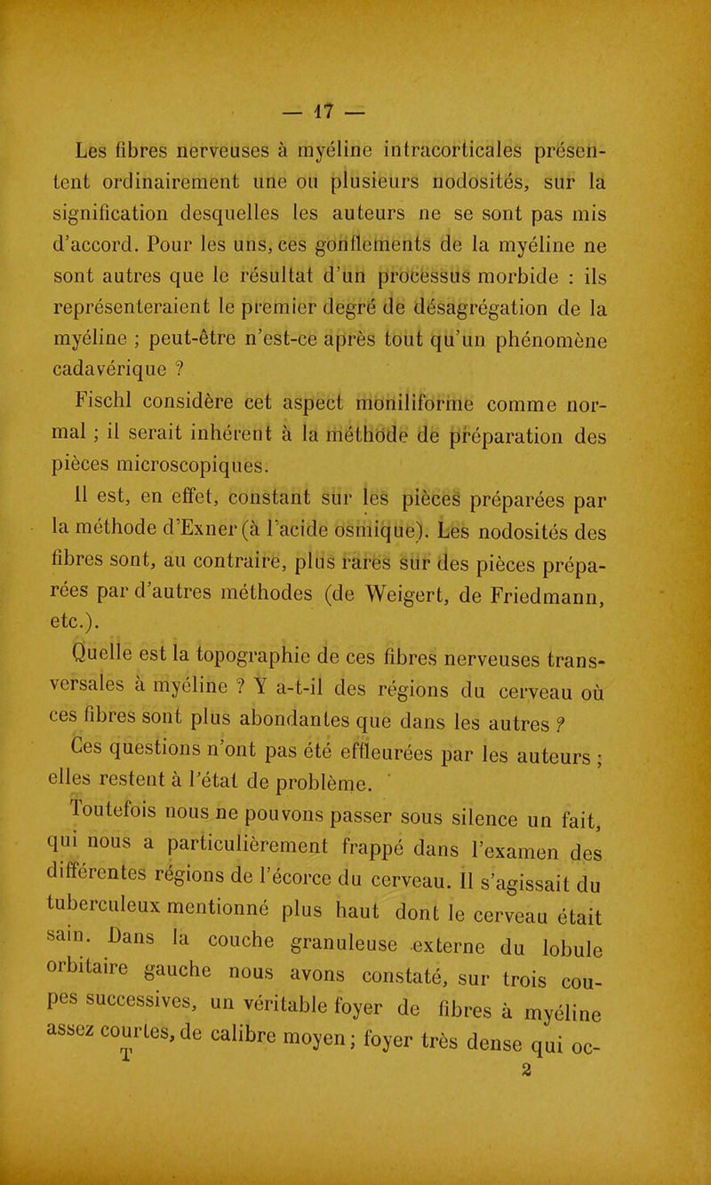 — 47 — Les fibres nerveuses à myéline intracoHicales présen- tent ordinairement une ou plusieurs nodosités, sur la signification desquelles les auteurs ne se sont pas mis d’accord. Pour les uns, ces gonflements de la myéline ne sont autres que le résultat d’un processus morbide : ils représenteraient le premier degré de désagrégation de la myéline ; peut-être n’est-ce après tout qu’un phénomène cadavérique ? Fischl considère cet aspect moniliforme comme nor- mal ; il serait inhérent à la méthode de préparation des pièces microscopiques. Il est, en effet, constant sur les pièces préparées par la méthode d’Exner (à l’acide osmique). Les nodosités des fibres sont, au contraire, plus rares sur des pièces prépa- rées par d autres méthodes (de Weigert, de Friedmann, etc.). Quelle est la topographie de ces fibres nerveuses trans- versales à myéline ? Y a-t-il des régions du cerveau où ces fibres sont plus abondantes que dans les autres ? Ces questions n ont pas été effleurées par les auteurs ; elles restent à Fétat de problème. ' loutefois nous ne pouvons passer sous silence un fait, qui nous a particulièrement frappé dans l’examen des differentes régions de l’écorce du cerveau. Il s’agissait du tuberculeux mentionné plus haut dont le cerveau était sam* £)ans ,a ^che granuleuse -externe du lobule orbitaire gauche nous avons constaté, sur trois cou- pes successives, un véritable foyer de fibres à myéline assez courtes,de calibre moyen; foyer très dense qui oc- 2