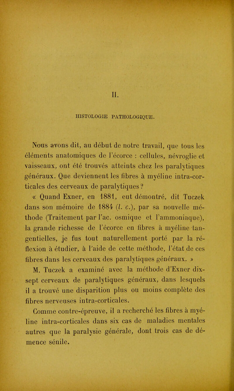 , II. HISTOLOGIE PATHOLOGIQUE. Nous avons dit, au début de notre travail, que tous les éléments anatomiques de l’écorce : cellules, névroglie et vaisseaux, ont été trouvés atteints chez les paralytiques généraux. Que deviennent les fibres à myéline intra-cor- ticales des cerveaux de paralytiques ? « Quand Exner, en 1881, eut démontré, dit Tuczek dans son mémoire de 1884 (/. c.), par sa nouvelle mé- thode (Traitement par Tac. osmique et l’ammoniaque), la grande richesse de l’écorce en fibres à myéline tan- gentielles, je fus tout naturellement porté par la ré- flexion à étudier, à Taide de cette méthode, l’état de ces fibres dans les cerveaux des paralytiques généraux. » M. Tuczek a examiné avec la méthode d’Exner dix- sept cerveaux de paralytiques généraux, dans lesquels il a trouvé une disparition plus ou moins complète des fibres nerveuses intra-corticales. Gomme contre-épreuve, il a recherché les fibres à myé- line intra-corticales dans six cas de maladies mentales autres que la paralysie générale, dont trois cas de dé- mence sénile.