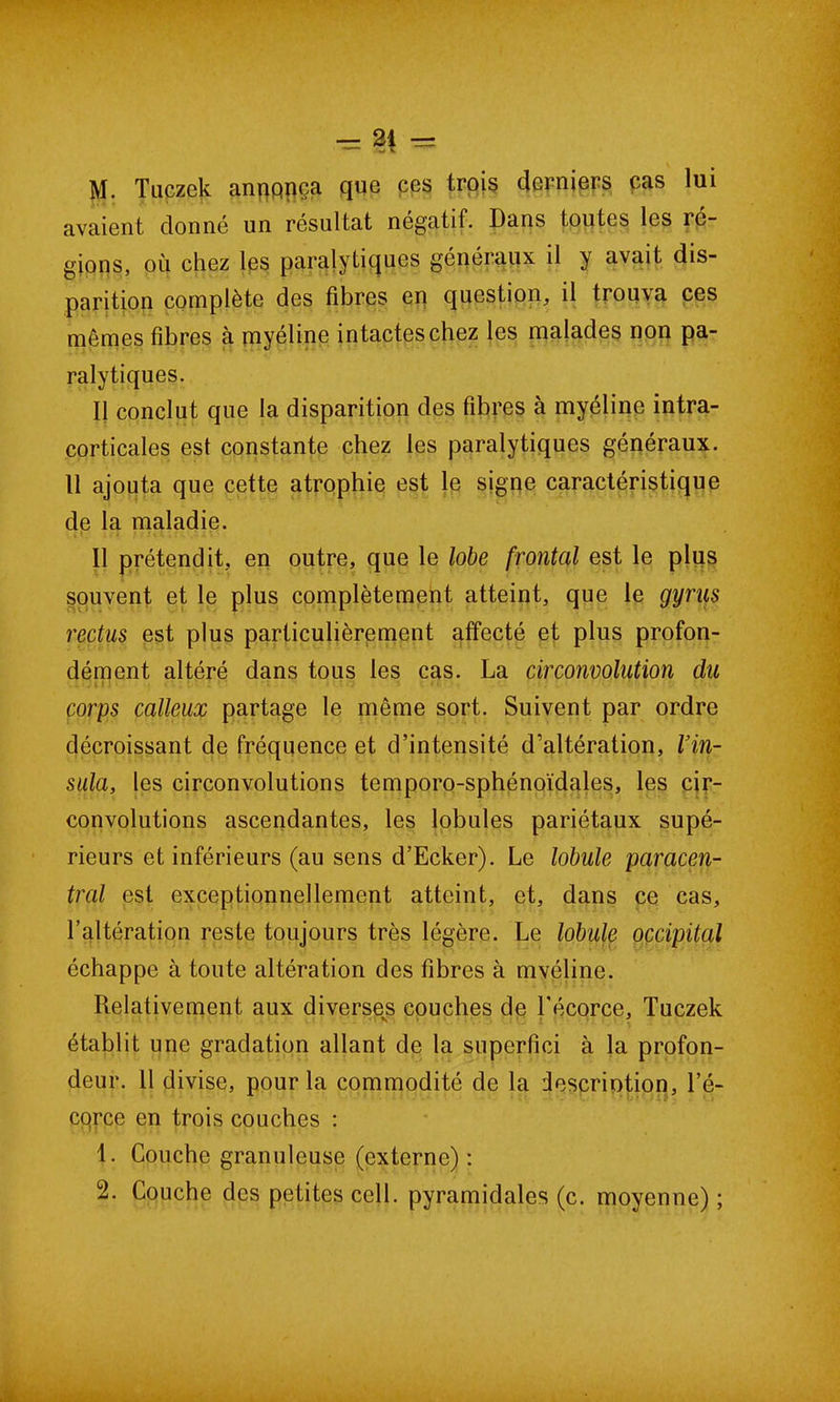 M. Tuczek anqpnca que ces trois derniers cas lui avaient donné un résultat négatif. Dans toutes les ré- gions, où chez les paralytiques généraux il y avait dis- parition complète des fibres en question, il trouva ces mêmes fibres à myéline intactes chez les malades non pa- ralytiques. Il conclut que la disparition des fibres à myéline intra- corticales est constante chez les paralytiques généraux. Il ajouta que cette atrophie est le signe caractéristique de la maladie. Il prétendit, en outre, que le lobe frontal est le plus souvent et le plus complètement atteint, que le gyrus rectus est plus particulièrement affecté et plus profon- dément altéré dans tous les cas. La circonvolution du corps calleux partage le même sort. Suivent par ordre décroissant de fréquence et d’intensité d’altération, Vin- sida, les circonvolutions temporo-sphénoïdales, les cir- convolutions ascendantes, les lobules pariétaux supé- rieurs et inférieurs (au sens d’Ecker). Le lobule paracen- tral est exceptionnellement atteint, et, dans ce cas, l’altération reste toujours très légère. Le lobule occipital échappe à toute altération des fibres à mvéline. Relativement aux diverses couches de l’écorce, Tuczek établit une gradation allant de la supcrfici à la profon- deur. 11 divise, pour la commodité de la description, l’é- cqrce en trois couches : 1. Couche granuleuse (externe) : 2. Couche des petites cell. pyramidales (c. moyenne) ;