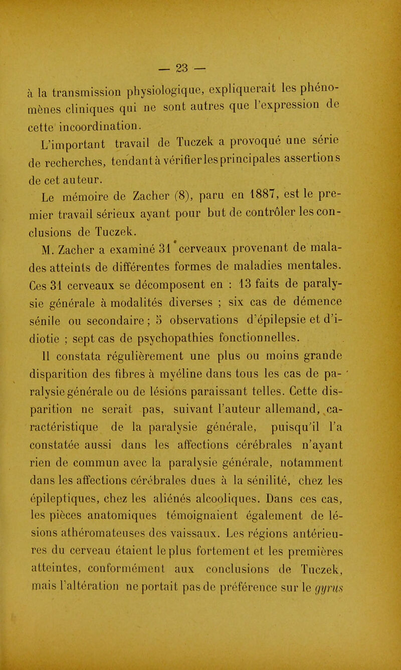 à la transmission physiologique, expliquerait les phéno- mènes cliniques qui ne sont autres que 1 expression de cette incoordination. L’important travail de Tuczek a provoqué une série de recherches, tendant à vérifier les principales assertions de cet auteur. Le mémoire de Zacher (8), paru en 1887, est le pre- mier travail sérieux ayant pour but de contrôler les con- clusions de Tuczek. M. Zacher a examiné 31*cerveaux provenant de mala- des atteints de différentes formes de maladies mentales. Ces 31 cerveaux se décomposent en : 13 faits de paraly- sie générale à modalités diverses ; six cas de démence sénile ou secondaire ; 5 observations d’épilepsie et d’i- diotie ; sept cas de psychopathies fonctionnelles. 11 constata régulièrement une plus ou moins grande disparition des fibres à myéline dans tous les cas de pa- ' ralysie générale ou de lésions paraissant telles. Cette dis- parition ne serait pas, suivant l’auteur allemand, ca- ractéristique de la paralysie générale, puisqu’il l’a constatée aussi dans les affections cérébrales n’ayant rien de commun avec la paralysie générale, notamment dans les affections cérébrales dues à la sénilité, chez les épileptiques, chez les aliénés alcooliques. Dans ces cas, les pièces anatomiques témoignaient également de lé- sions athéromateuses des vaissaux. Les régions antérieu- res du cerveau étaient le plus fortement et les premières atteintes, conformément aux conclusions de Tuczek, mais l’altération ne portait pas de préférence sur le gyriis