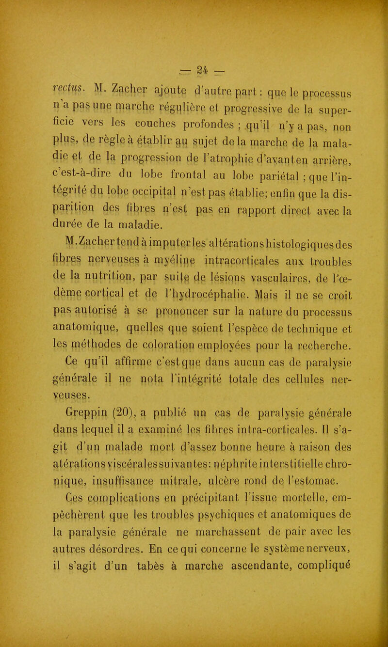 m'ius. M. Zachcr ajoute d’autre part : que le processus u a pas une marche régulière et progressive de la super- ficie vers les couches profondes ; qu’il n’y a pas, non plus, de règle à établir au sujet delà marche de la mala- die et de la progression de l’atrophie d’ayanten arrière, c’est-à-dire du lobe frontal au lobe pariétal ; que l’in- tégrité du lobe occipital n’est pas établie; enfin que la dis- parition des fibres n est pas en rapport direct avec la durée de la maladie. M.Zacher tend à imputer les altérations histologiques des fibres nerveuses à myéline intracorticales aux troubles de la nutrition, par suite de lésions vasculaires, de l’œ- dème cortical et de l’hydrocéphalie. Mais il ne se croit pas autorisé à se prononcer sur la nature du processus anatomique, quelles que soient l’espèce de technique et les méthodes de coloration employées pour la recherche. Ce qu’il affirme c’est que dans aucun cas de paralysie générale il ne nota l’intégrité totale des cellules ner- veuses. Greppin (20), a publié un cas de paralysie générale dans lequel il a examiné les fibres intra-corticales. Il s’a- git d’un malade mort d’assez bonne heure à raison des atérations viscérales suivantes: néphrite interstitielle chro- nique, insuffisance mitrale, ulcère rond de l’estomac. Ces complications en précipitant l’issue mortelle, em- pêchèrent que les troubles psychiques et anatomiques de la paralysie générale ne marchassent de pair avec les autres désordres. En ce qui concerne le système nerveux, il s’agit d’un tabès à marche ascendante, compliqué
