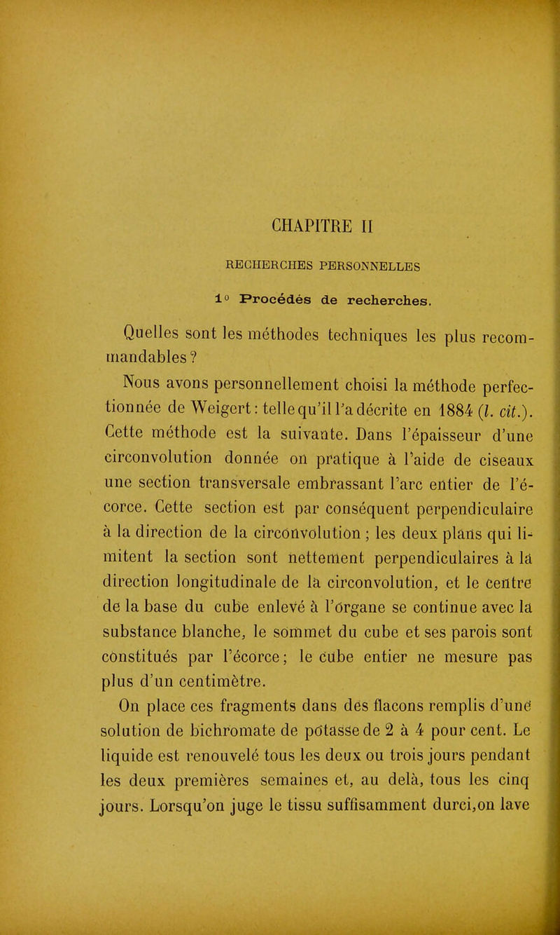 CHAPITRE II RECHERCHES PERSONNELLES 1° Procédés de recherches. Quelles sont les méthodes techniques les plus recom- mandables ? Nous avons personnellement choisi la méthode perfec- tionnée de Weigert: telle qu’il Pa décrite en 1884 (l. cit.). Cette méthode est la suivante. Dans l’épaisseur d’une circonvolution donnée on pratique à Paide de ciseaux une section transversale embrassant Tare entier de l’é- corce. Cette section est par conséquent perpendiculaire à la direction de la circonvolution ; les deux plans qui li- mitent la section sont nettement perpendiculaires à la direction longitudinale de la circonvolution, et le centre de la base du cube enlevé à l’Organe se continue avec la substance blanche, le sommet du cube et ses parois sont constitués par l’écorce; le cube entier ne mesure pas plus d’un centimètre. On place ces fragments dans des flacons remplis d’unè solution de bichromate de potasse de 2 à 4 pour cent. Le liquide est renouvelé tous les deux ou trois jours pendant les deux premières semaines et, au delà, tous les cinq jours. Lorsqu’on juge le tissu suffisamment durci,on lave