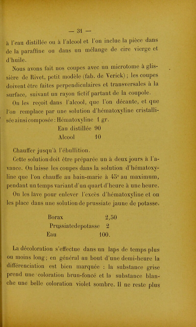 à l’eau distillée ou à l’alcool et l’on inclue la pièce dans de la paraffine ou dans un mélange de cire vicige et d’huile. Nous avons fait nos coupes avec un microtome à glis- sière de Rivet, petit modèle (tab. de Verick), les coupes doivent être faites perpendiculaires et transversales à la surface, suivant un rayon fictif partant de la coupole. On les reçoit dans l’alcool, que l’on décante, et que Pon remplace par une solution d’hématoxyline cristalli- sée ainsi composée : Hématoxyline 1 gr. Eau distillée 90 Alcool 10 Chauffer jusqu’à l’ébullition. Cette solution doit être préparée un à deux jours à l’a- vance. On laisse les coupes dans la solution d’hématoxy- line que l’on chauffe au bain-marie à 45° au maximum, pendant un temps variant d’un quart d’heure à une heure. On les lave pour enlever l’excès d’hématoxyline et on les place dans une solution de prussiate jaune de potasse. Borax 2,50 Prussiatedepotasse 2 ! Eau 100. La décoloration s’effectue dans un laps de temps plus ou moins long; en général au bout cl’une demi-heure la différenciation est bien marquée : la substance grise prend une coloration brun-foncé et la substance blan- che une belle coloration violet sombre. 11 ne reste plus