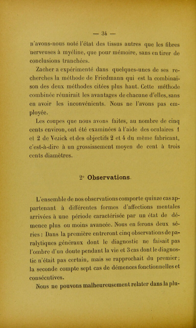 n’avons-nous noté l’état des tissus autres que les fibres nerveuses à myéline, que pour mémoire, sans en tirer de conclusions tranchées. Zacher a expérimenté dans quelques-unes de ses re- cherches la méthode de Friedmann qui est la combinai- son des deux méthodes citées plus haut. Cette méthode combinée réunirait les avantages de chacune d’elles, sans en avoir les inconvénients. Nous ne l’avons pas em- ployée. Les coupes que nous avons faites, au nombre de cinq cents environ, ont été examinées à l’aide des oculaires 1 et 2 de Yeaick et des objectifs 2 et 4 du même fabricant, c’est-à-dire à un grossissement moyen de cent à trois cents diamètres. 2° Observations. L’ensemble de nos observations comporte quinze cas ap- partenant à différentes formes d’affections mentales arrivées à une période caractérisée par un état de dé- mence plus ou moins avancée. Nous en ferons deux sé- ries : Dans la première entreront cinq observations de pa- ralytiques généraux dont le diagnostic ne faisait pas l’ombre d’un doute pendant la vie et 3 cas dont le diagnos- tic n’était pas certain, mais se rapprochait du premier; la seconde compte sept cas de démences fonctionnelles et consécutives. Nous ne pouvons malheureusement relater dans la plu-