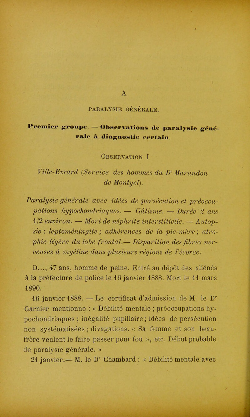 PARALYSIE GÉNÉRALE. Premier groupe. — Observations de paralysie géné- rale à diagnostic certain. Observation I Ville-Evrard (>Service des hommes du Dr Marandon de Montyel). Paralysie générale avec idées de 'persécution et préoccu- pations fujpochondriaques. — Gâtisme. — Durée 2 ans 1/2 environ. — Mort de néphrite interstitielle. — A utop- sie : leptomèningite ; adhérences de la pie-mère ; atro- phie légère du lobe frontal.— Disparition des fibres ner- veuses à myéline dans plusieurs régions de l'écorce. D..., 47 ans, homme de peine. Entré au dépôt des aliénés â la préfecture de police le 16 janvier 1888. Mort le 11 mars 1890. 16 janvier 1888. — Le certificat d’admission de M. le Dr Garnier mentionne : « Débilité mentale ; préoccupations hy- pochondriaques ; inégalité pupillaire ; idées de persécution non systématisées ; divagations. « Sa femme et son beau- frère veulent le faire passer pour fou », etc. Début probable de paralysie générale. » 21 janvier.— M. le Dr Chambard : « Débilité mentale avec