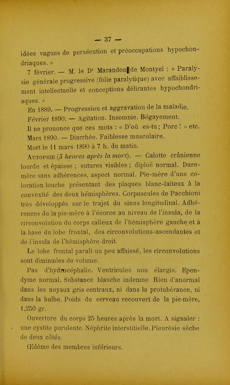 I ! — 37 — idées vagues de persécution et préoccupations hypochon- driaques. » 7 février. — M. le Dr Marandon||de Montyel : « Paraly- sie générale progressive (folie paralytique) avec affaiblisse- ment intellectuelle et conceptions délirantes hypocondri- aques. » En 1889. — Progression et aggravation de la maladie. Février 1890. — Agitation. Insomnie. Bégayement. Il ne prononce que ces mots : « D’où es-tu ; Porc ! » etc. Mars 1890. — Diarrhée. Faiblesse musculaire. Mort le 11 mars 1890 à 7 h. du matin. Autopsie (5 heures après la mort). — Calotte crânienne lourde et épaisse ; sutures visibles ; diploë normal. Dure- mère sans adhérences, aspect normal. Pie-mère d'une co- loration louche présentant des plaques blanc-laiteux à la convexité des deux hémisphères. Corpuscules de Pacchioni très développés sur le trajet du sinus longitudinal. Adhé- rences de la pie-mère à l’écorce au niveau de l’insula, de la circonvolution du corps calleux de l’hémisphère gauche et à la base du lobe frontal, des circonvolutions-ascendantes et de l’insula de l’hémisphère droit. Le lobe frontal paraît un peu affaissé, les circonvolutions sont diminuées de volume. Pas d’hydnocéphalie. Ventricules non élargis. Epen- dyme normal. Substance blanche indemne, Rien d’anormal dans les noyaux gris centraux, ni dans la protubérance, ni dans la bulbe. Poids du cerveau recouvert de la pie-mère, 1,250 gr. Ouverture du corps 25 heures après la mort. A signaler : une cystite purulente. Néphrite interstitielle. Pleurésie sèche de deux côtés. Œdème des membres inférieurs.