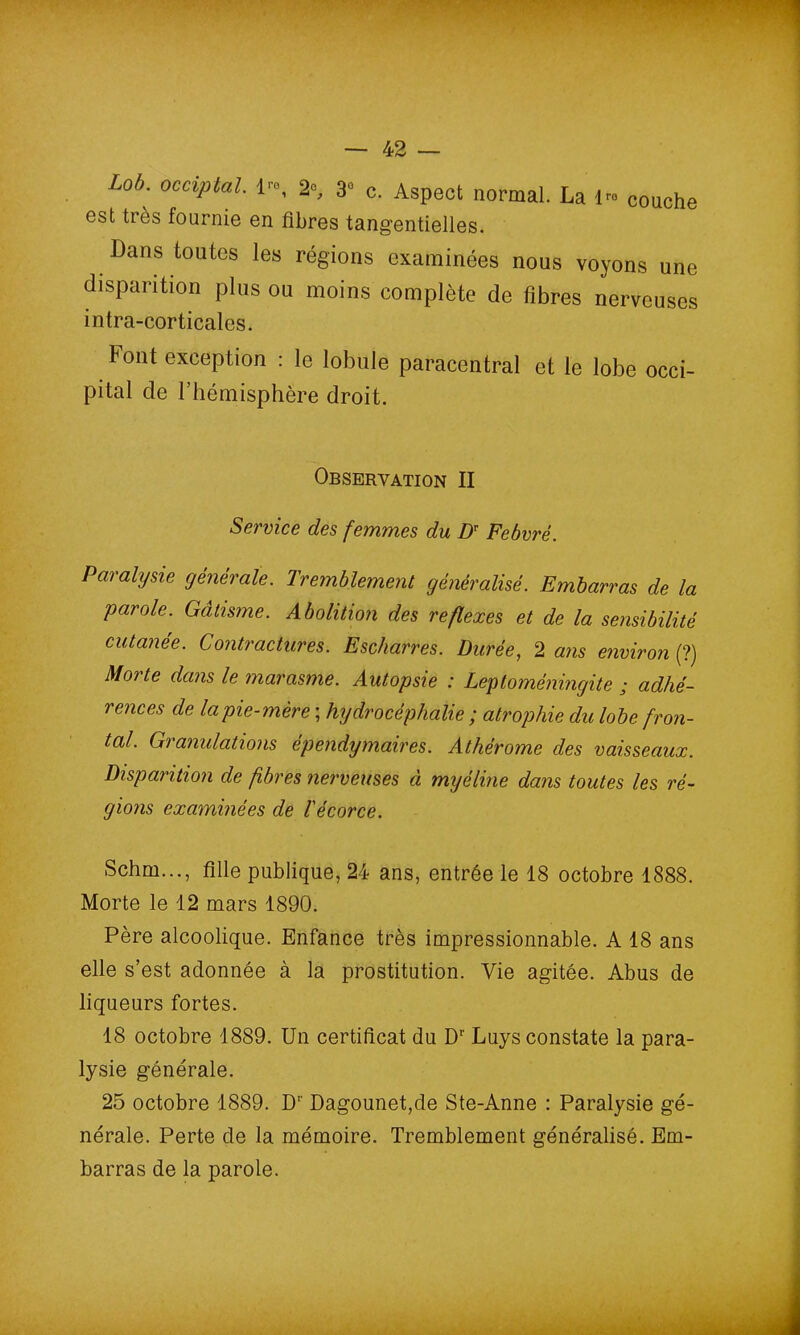 Lob. occiptal. 1™, 2°, 3° c. Aspect normal. La Ire couche est très fournie en fibres tangentielles. Dans toutes les régions examinées nous voyons une disparition plus ou moins complète de fibres nerveuses b ont exception : le lobule paracentral et le lobe occi pital de l’hémisphère droit. Paralysie générale. Tremblement généralisé. Embarras de la parole. Gâtisme. Abolition des reflexes et de la sensibilité cutanée. Contractures. Escharres. Durée, 2 ans environ (?) Morte dans le marasme. Autopsie : Leptoméningite ; adhé- rences de la pie-mère ; hydrocéphalie ; atrophie du lobe fron- tal. Granulations épendymaires. Athérome des vaisseaux. Disparition de fibres nerveuses à myéline dans toutes les ré- gions examinées de l'écorce. Schm..., fille publique, 24 ans, entrée le 18 octobre 1888. Morte le 12 mars 1890. Père alcoolique. Enfance très impressionnable. A 18 ans elle s’est adonnée à la prostitution. Vie agitée. Abus de liqueurs fortes. 18 octobre 1889. Un certificat du Dr Luys constate la para- lysie générale. 25 octobre 1889. Dr Dagounet,de Ste-Anne : Paralysie gé- nérale. Perte de la mémoire. Tremblement généralisé. Em- barras de la parole. intra-corticales. Observation II Service des femmes du DT Febvré.