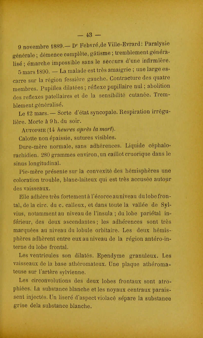 9 novembre 1889.— Dr Febvré,de Ville-Evrard: Paralysie générale ; démence complète, gâtisme ; tremblement généra- lisé ; émarche impossible sans le secours d une infirmière. 5 mars 1890. — La malade est très amaigrie ; une large es- carre sur la région fessière gauche. Contracture des quatre membres. Pupilles dilatées ; réflexe pupillaire nul ; abolition des reflexes patellaires et de la sensibilité cutanée. Trem- blement généralisé. Le 12 mars. — Sorte d’état syncopale. Respiration irrégu- lière. Morte à 9 h. du soir. Autopsie (14 heures après la mort). Calotte non épaissie, sutures visibles. Dure-mère normale, sans adhérences. Liquide céphalo- rachidien. 280 grammes environ,un caillot cruorique dans le sinus longitudinal. Pie-mère présente sur la convexité des hémisphères une coloration trouble, blanc-laiteux qui est très accusée autour des vaisseaux. Elle adhère très fortement à l’écorce auniveau du lobe fron- tal, de la cire, du c. calleux, et dans toute la vallée de Syl- vius, notamment au niveau de l’insula ; du lobe pariétal in- férieur, des deux ascendantes; les adhérences sont très marquées au niveau du lobule orbitaire. Les deux hémis- phères adhèrent entre eux au niveau de la région antéro-in- terne du lobe frontal. Les ventricules son dilatés. Ependyme granuleux. Les vaisseaux de la base athéromateux. Une plaque athéroma- teuse sur l’artère sylvienne. Les circonvolutions des deux lobes frontaux sont atro- phiées. La substance blanche et les noyaux centraux parais- sent injectés. Un liseré d’aspect violacé sépare la substance grise delà substance blanche.