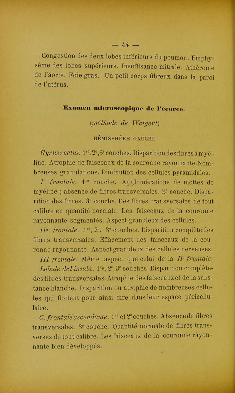 Congestion des deux lobes inférieurs du poumon. Emphy- sème des lobes supérieurs. Insuffisance mitrale. Athérome de l’aorte. Foie gras. Un petit corps fibreux dans la paroi de l’utérus. Examen microscopique cle l’écorce. [méthode de Weigert) HÉMISPHÈRE GAUCHE Gyrusrectus. lr0,2°,3° couches. Disparition desfibresà myé- line. Atrophie de faisceaux de la couronne rayonnante.Nom- breuses granulations. Diminution des cellules pyramidales. I frontale. l'° couche. Agglomérations de mottes de myéline ; absence de fibres transversales. 2° couche. Dispa- rition des fibres. 3e couche. Des fibres transversales de tout calibre en quantité normale. Les faisceaux de la couronne rayonnante segmentés. Aspect granuleux des cellules. 110 frontale. lr0, 2e, 3° couches. Disparition complète des fibres transversales. Effacement des faisceaux de la cou- ronne rayonnante. Aspect granuleux des cellules nerveuses. 111 frontale. Même aspect que celui de la IIe frontale. Lobule del'insula. l''e, 2e,3e couches. Disparition complète- desfibres transversales. Atrophie des faisceaux et de la subs- tance blanche. Disparition ou atrophie de nombreuses cellu- les qui flottent pour ainsi dire dans leur espace péricellu- laire. C. frontale ascendante. lr0 et 2e couches. Absence de fibres transversales. 3e couche. Quantité normale de fibres trans- verses de tout calibre. Les faisceaux de la couronne rayon- nante bien développés.