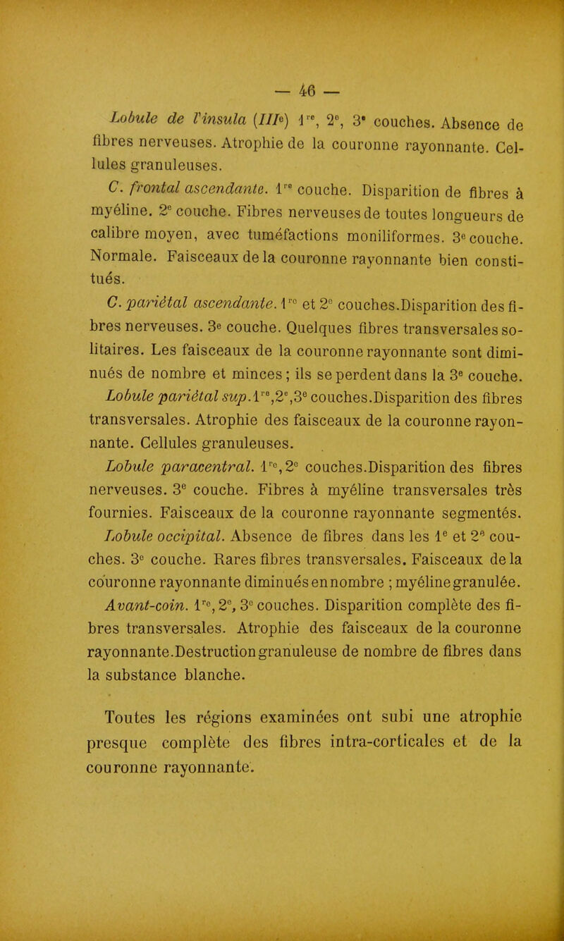 Lobule de l'insula (III*) 1re, 2°, 3* couches. Absence de fibres nerveuses. Atrophie de la couronne rayonnante. Cel- lules granuleuses. C. frontal ascendante. l'° couche. Disparition de fibres à myéline. 2e couche. Fibres nerveuses de toutes longueurs de calibre moyen, avec tuméfactions moniliformes. 3e couche. Normale. Faisceaux delà couronne rayonnante bien consti- tués. C. pariétal ascendante. 1rc et 2° couches.Disparition des fi- bres nerveuses. 3e couche. Quelques fibres transversales so- litaires. Les faisceaux de la couronne rayonnante sont dimi- nués de nombre et minces ; ils se perdent dans la 3e couche. Lobule pariétal sup.l1'0,2e,3e couches.Disparition des fibres transversales. Atrophie des faisceaux de la couronne rayon- nante. Cellules granuleuses. Lobule paracentral. lr°,2e couches.Disparition des fibres nerveuses. 3e couche. Fibres à myéline transversales très fournies. Faisceaux de la couronne rayonnante segmentés. Lobule occipital. Absence de fibres dans les Ie et 2e cou- ches. 3e couche. Rares fibres transversales. Faisceaux delà couronne rayonnante diminués en nombre ; myéline granulée. Avant-coin. lr°, 2°, 3e couches. Disparition complète des fi- bres transversales. Atrophie des faisceaux de la couronne rayonnante.Destruction granuleuse de nombre de fibres dans la substance blanche. Toutes les régions examinées ont subi une atrophie presque complète des fibres intra-corticales et de la couronne rayonnante.