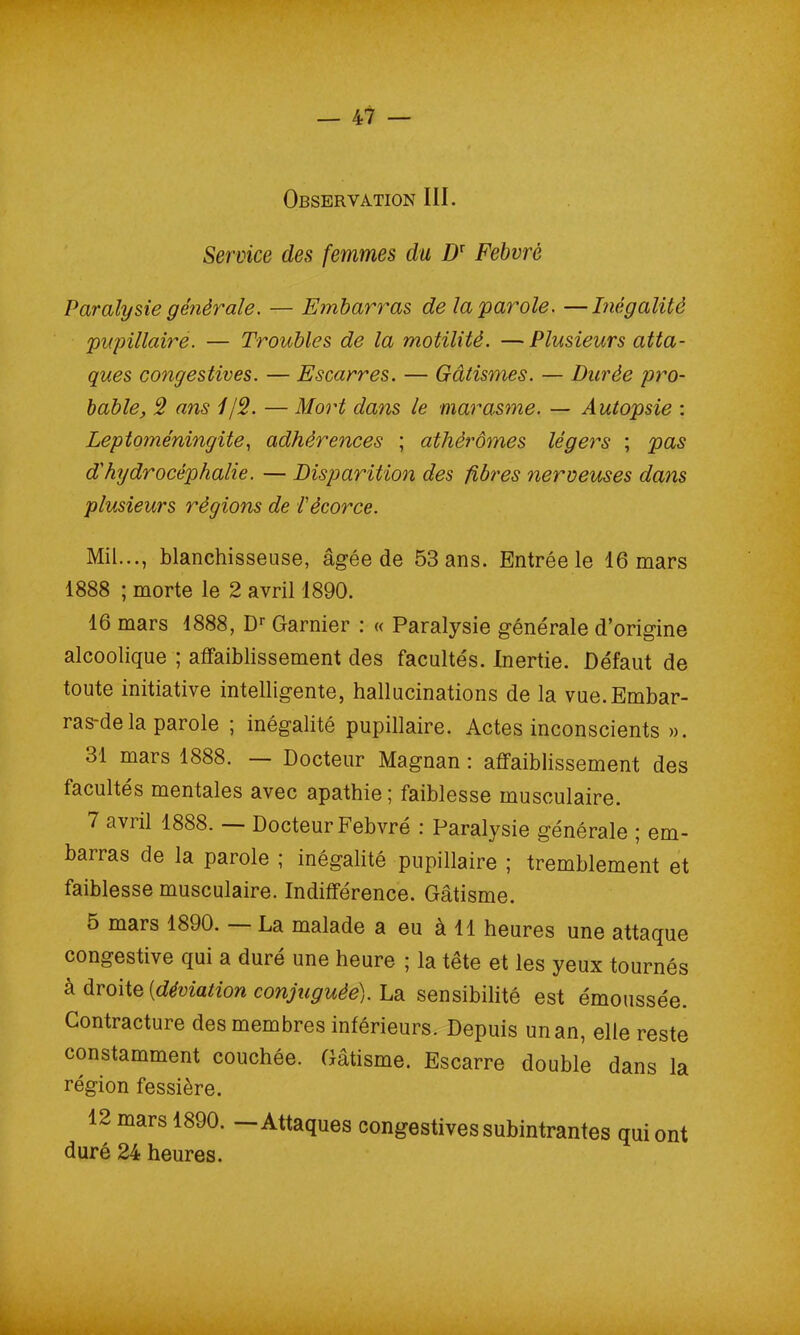 Observation III. Service des femmes du D: Febvrè Paralysie générale. — Embarras de la parole. —Inégalité pupillaire. — Troubles de la motilité. —Plusieurs atta- ques congestives. — Escarres. — Gâtismes. — Durée pro- bable, 2 ans 1/2. — Mort dans le marasme. — Autopsie : Leptoméningite, adhérences ; athérômes légers ; pas d'hydrocéphalie. — Disparition des fibres nerveuses dans plusieurs régions de l'écorce. Mil..., blanchisseuse, âgée de 53 ans. Entrée le 16 mars 1888 ; morte le 2 avril 1890. 16 mars 1888, Dr Garnier : « Paralysie générale d’origine alcoolique ; affaiblissement des facultés. Inertie. Défaut de toute initiative intelligente, hallucinations de la vue.Embar- ras-dé la parole ; inégalité pupillaire. Actes inconscients ». 31 mars 1888. — Docteur Magnan : affaiblissement des facultés mentales avec apathie; faiblesse musculaire. 7 avril 1888. — Docteur Febvré : Paralysie générale ; em- barras de la parole ; inégalité pupillaire ; tremblement et faiblesse musculaire. Indifférence. Gâtisme. 5 mars 1890. La malade a eu à 11 heures une attaque congestive qui a duré une heure ; la tête et les yeux tournés à droite {déviation conjuguée). La sensibilité est émoussée. Contracture des membres inférieurs. Depuis un an, elle reste constamment couchée. Gâtisme. Escarre double dans la région fessière. 12 mars 1890. — Attaques congestives subintrantes qui ont duré 24 heures.