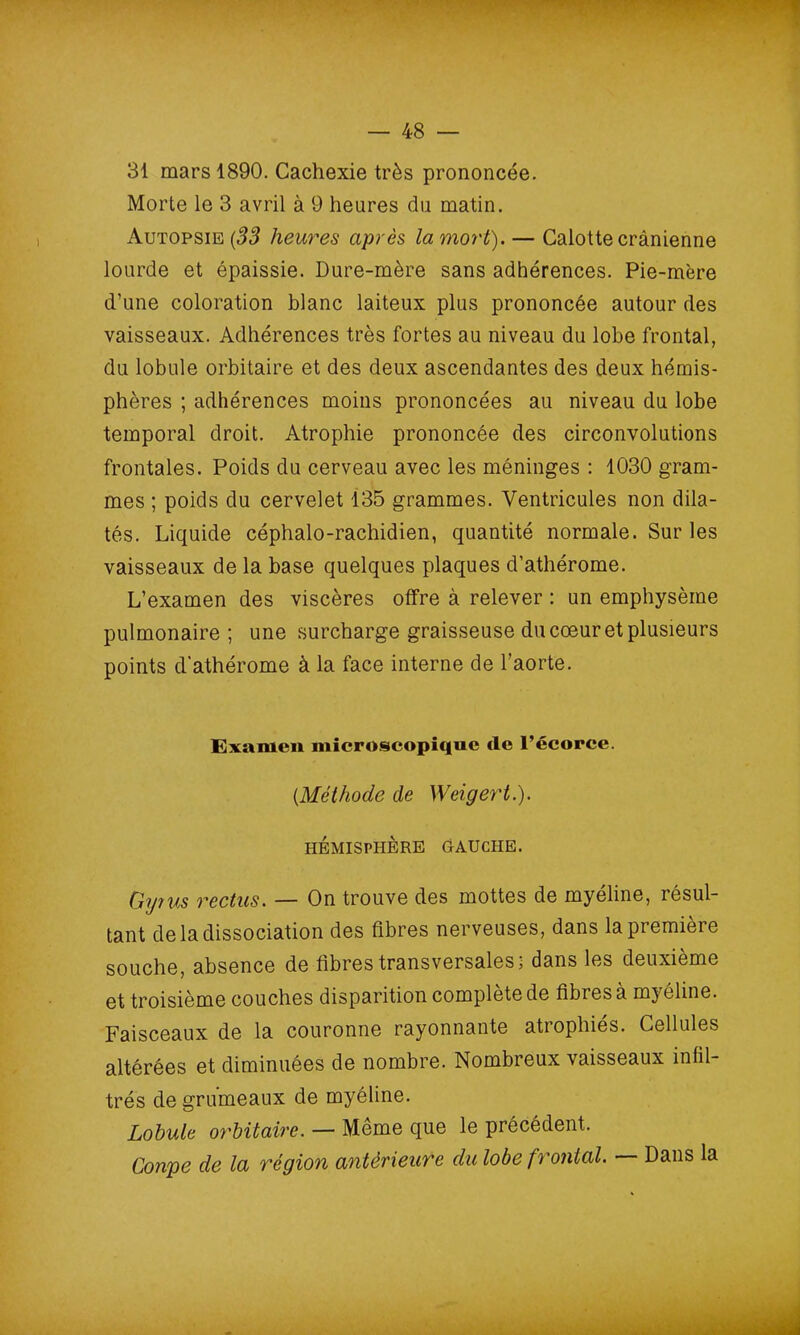31 mars 1890. Cachexie très prononcée. Morte le 3 avril à 9 heures du matin. Autopsie (33 heures après la mort). — Calotte crânienne lourde et épaissie. Dure-mère sans adhérences. Pie-mère d’une coloration blanc laiteux plus prononcée autour des vaisseaux. Adhérences très fortes au niveau du lobe frontal, du lobule orbitaire et des deux ascendantes des deux hémis- phères ; adhérences moins prononcées au niveau du lobe temporal droit. Atrophie prononcée des circonvolutions frontales. Poids du cerveau avec les méninges : 1030 gram- mes ; poids du cervelet 135 grammes. Ventricules non dila- tés. Liquide céphalo-rachidien, quantité normale. Sur les vaisseaux de la base quelques plaques d’athérome. L’examen des viscères offre à relever : un emphysème pulmonaire ; une surcharge graisseuse du coeur et plusieurs points d’athérome à la face interne de l’aorte. Examen microscopique cle l’écorce. (.Méthode de Weigert.). HÉMISPHÈRE GAUCHE. Gyrus rectus. — On trouve des mottes de myéline, résul- tant de la dissociation des fibres nerveuses, dans la première souche, absence de fibres transversales; dans les deuxième et troisième couches disparition complété de fibi es à m} clin g . Faisceaux de la couronne rayonnante atiophies. Cellules altérées et diminuées de nombre. Nombreux vaisseaux infil- trés de grumeaux de myéline. Lobule orbitaire. — Même que le précédent. Coupe de la région antérieure du lobe frontal. Dans la